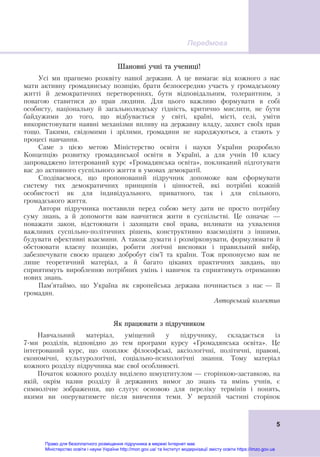 Передмова
 
5
Шановні учні та учениці!
Усі ми прагнемо розквіту нашої держави. А це вимагає від кожного з нас
мати активну громадянську позицію, брати безпосередню участь у громадському
житті й демократичних перетвореннях, бути відповідальним, толерантним, з
повагою ставитися до прав людини. Для цього важливо формувати в собі
особисту, національну й загальнолюдську гідність, критично мислити, не бути
байдужими до того, що відбувається у світі, країні, місті, селі, уміти
використовувати наявні механізми впливу на державну владу, захист своїх прав
тощо. Такими, свідомими і зрілими, громадяни не народжуються, а стають у
процесі навчання.
Саме з цією метою Міністерство освіти і науки України розробило
Концепцію розвитку громадянської освіти в Україні, а для учнів 10 класу
запроваджено інтегрований курс «Громадянська освіта», покликаний підготувати
вас до активного суспільного життя в умовах демократії.
Сподіваємося, що пропонований підручник допоможе вам сформувати
систему тих демократичних принципів і цінностей, які потрібні кожній
особистості як для індивідуального, приватного, так і для спільного,
громадського життя.
Автори підручника поставили перед собою мету дати не просто потрібну
суму знань, а й допомогти вам навчитися жити в суспільстві. Це означає —
поважати закон, відстоювати і захищати свої права, впливати на ухвалення
важливих суспільно-політичних рішень, конструктивно взаємодіяти з іншими,
будувати ефективні взаємини. А також думати і розмірковувати, формулювати й
обстоювати власну позицію, робити логічні висновки і правильний вибір,
забезпечувати своєю працею добробут сім’ї та країни. Тож пропонуємо вам не
лише теоретичний матеріал, а й багато цікавих практичних завдань, що
сприятимуть виробленню потрібних умінь і навичок та сприятимуть отриманню
нових знань.
Пам’ятаймо, що Україна як європейська держава починається з нас — її
громадян.
Авторський колектив
Як працювати з підручником
Навчальний матеріал, уміщений у підручнику, складається із
7-ми розділів, відповідно до тем програми курсу «Громадянська освіта». Це
інтегрований курс, що охоплює філософські, аксіологічні, політичні, правові,
економічні, культурологічні, соціально-психологічні знання. Тому матеріал
кожного розділу підручника має свої особливості.
Початок кожного розділу виділено шмуцтитулом — сторінкою-заставкою, на
якій, окрім назви розділу й державних вимог до знань та вмінь учнів, є
символічне зображення, що слугує основою для переліку термінів і понять,
якими ви оперуватимете після вивчення теми. У верхній частині сторінок
Право для безоплатного розміщення підручника в мережі Інтернет має
Міністерство освіти і науки України http://mon.gov.ua/ та Інститут модернізації змісту освіти https://imzo.gov.ua
 