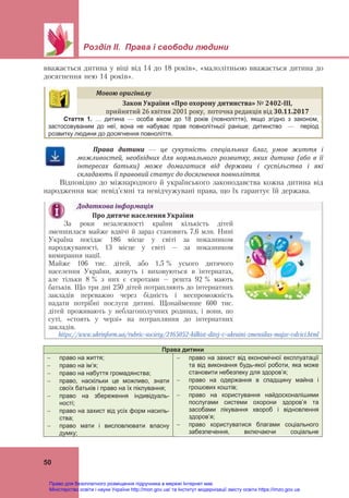Розділ ІІ. Права і свободи людини
50
вважається дитина у віці від 14 до 18 років», «малолітньою вважається дитина до
досягнення нею 14 років».
Права	 дитини	 —	 це	 сукупність	 спеціальних	 благ,	 умов	 життя	 і	
можливостей,	 необхідних	 для	 нормального	 розвитку,	 яких	 дитина	 (або	 в	 її	
інтересах	 батьки)	 може	 домагатися	 від	 держави	 і	 суспільства	 і	 які	
складають	її	правовий	статус	до	досягнення	повноліття.		
Відповідно до міжнародного й українського законодавства кожна дитина від
народження має невід’ємні та невідчужувані права, що їх гарантує їй держава.
Права дитини
 право на життя;
 право на ім’я;
 право на набуття громадянства;
 право, наскільки це можливо, знати
своїх батьків і право на їх піклування;
 право на збереження індивідуаль-
ності;
 право на захист від усіх форм насиль-
ства;
 право мати і висловлювати власну
думку;
 право на захист від економічної експлуатації
та від виконання будь-якої роботи, яка може
становити небезпеку для здоров’я;
 право на одержання в спадщину майна і
грошових коштів;
 право на користування найдосконалішими
послугами системи охорони здоров’я та
засобами лікування хвороб і відновлення
здоров’я;
 право користуватися благами соціального
забезпечення, включаючи соціальне
Мовою	оригіналу	
Закон	України	«Про	охорону	дитинства»	№ 2402‐ІІІ,		
прийнятий 26 квітня 2001 року,  поточна редакція від 30.11.2017	
Стаття 1. … дитина — особа віком до 18 років (повноліття), якщо згідно з законом,
застосовуваним до неї, вона не набуває прав повнолітньої раніше; дитинство — період
розвитку людини до досягнення повноліття.
Додаткова	інформація	
Про	дитяче	населення	України	
За роки незалежності країни кількість дітей
зменшилася майже вдвічі й зараз становить 7,6 млн. Нині
Україна посідає 186 місце у світі за показником
народжуваності, 13 місце у світі – за показником
вимирання нації.
Майже 106 тис. дітей, або 1,5 % усього дитячого
населення України, живуть і виховуються в інтернатах,
але тільки 8 % з них є сиротами – решта 92 % мають
батьків. Що три дні 250 дітей потрапляють до інтернатних
закладів переважно через бідність і неспроможність
надати потрібні послуги дитині. Щонайменше 600 тис.
дітей проживають у неблагополучних родинах, і вони, по
суті, «стоять у черзі» на потрапляння до інтернатних
закладів.
https://www.ukrinform.ua/rubric-society/2165052-kilkist-ditej-v-ukraini-zmensilas-majze-vdvici.html
Право для безоплатного розміщення підручника в мережі Інтернет має
Міністерство освіти і науки України http://mon.gov.ua/ та Інститут модернізації змісту освіти https://imzo.gov.ua
 