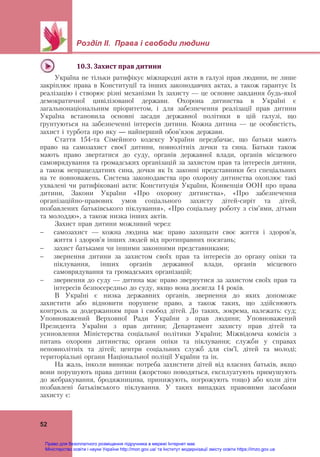 Розділ ІІ. Права і свободи людини
52
10.3.	Захист	прав	дитини	
Україна не тільки ратифікує міжнародні акти в галузі прав людини, не лише
закріплює права в Конституції та інших законодавчих актах, а також гарантує їх
реалізацію і створює різні механізми їх захисту — це основне завдання будь-якої
демократичної цивілізованої держави. Охорона дитинства в Україні є
загальнонаціональним пріоритетом, і для забезпечення реалізації прав дитини
Україна встановила основні засади державної політики в цій галузі, що
ґрунтуються на забезпеченні інтересів дитини. Кожна дитина — це особистість,
захист і турбота про яку — найперший обов’язок держави.
Стаття 154-та Сімейного кодексу України передбачає, що батьки мають
право на самозахист своєї дитини, повнолітніх дочки та сина. Батьки також
мають право звертатися до суду, органів державної влади, органів місцевого
самоврядування та громадських організацій за захистом прав та інтересів дитини,
а також непрацездатних сина, дочки як їх законні представники без спеціальних
на те повноважень. Система законодавства про охорону дитинства охоплює такі
ухвалені чи ратифіковані акти: Конституція України, Конвенція ООН про права
дитини, Закони України «Про охорону дитинства», «Про забезпечення
організаційно-правових умов соціального захисту дітей-сиріт та дітей,
позбавлених батьківського піклування», «Про соціальну роботу з сім’ями, дітьми
та молоддю», а також низка інших актів.
Захист прав дитини можливий через:
 самозахист — кожна людина має право захищати своє життя і здоров’я,
життя і здоров’я інших людей від протиправних посягань;
 захист батьками чи іншими законними представниками;
 звернення дитини за захистом своїх прав та інтересів до органу опіки та
піклування, інших органів державної влади, органів місцевого
самоврядування та громадських організацій;
 звернення до суду — дитина має право звернутися за захистом своїх прав та
інтересів безпосередньо до суду, якщо вона досягла 14 років.
В Україні є низка державних органів, звернення до яких допоможе
захистити або відновити порушене право, а також таких, що здійснюють
контроль за додержанням прав і свобод дітей. До таких, зокрема, належать: суд;
Уповноважений Верховної Ради України з прав людини; Уповноважений
Президента України з прав дитини; Департамент захисту прав дітей та
усиновлення Міністерства соціальної політики України; Міжвідомча комісія з
питань охорони дитинства; органи опіки та піклування; служби у справах
неповнолітніх та дітей; центри соціальних служб для сім’ї, дітей та молоді;
територіальні органи Національної поліції України та ін.
На жаль, інколи виникає потреба захистити дітей від власних батьків, якщо
вони порушують права дитини (жорстоко поводяться, експлуатують примушують
до жебракування, бродяжницива, принижують, погрожують тощо) або коли діти
позбавлені батьківського піклування. У таких випадках правовими засобами
захисту є:
Право для безоплатного розміщення підручника в мережі Інтернет має
Міністерство освіти і науки України http://mon.gov.ua/ та Інститут модернізації змісту освіти https://imzo.gov.ua
 