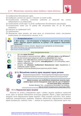 § 11. Механізми захисту прав людини і прав дитини
53
1) позбавлення батьківських прав;
2) відібрання дитини від одного з батьків чи іншої особи;
3) встановлення аліментів, стягнення аліментів за минулий час, сплата
заборгованості за аліментами;
4) влаштування дітей-сиріт та дітей, позбавлених батьківського піклування;
5) встановлення опіки (до 14 років) або піклування (від 14 до 18 років),
патронату;
6) передача до прийомної сім’ї;
7) усиновлення;
8) збереження прав дитини, які вона мала до усиновлення, опіки, піклування,
влаштування до спеціального закладу та ін.
Поміркуйте	разом	
1. Діти вулиці — юні вільнодумці чи байдужість дорослих? 2. Що штовхає
дітей і підлітків шукати прихисток на вулиці? 3. Як зарадити загрозливій
статистиці?
Щоб сформулювати власну позицію, зверніться до матеріалів за посиланнями:
http://www.info-library.com.ua/books-text-5338.html
http://rivne1.tv/Info/?id=69748
Для	завершення	теми:
 Що таке права дитини?
 Як ви розумієте значення вислову: «Діти — суб’єкти права, а не об’єкти»?
 До яких органів може звернутися дитина за захистом своїх прав?
– Укажіть, коли і для чого було ухвалено Конвенцію про права дитини.
– Наведіть приклади прав дитини, класифікувавши їх за категоріями участі,
захисту і забезпечення.
 З’ясуйте, які підстави позбавлення батьківських прав передбачено в
Сімейному кодексі України.
 З’ясуйте статистику безпритульних вуличних дітей в Україні.
§	11.	Механізми	захисту	прав	людини	і	прав	дитини	
#порушенняправлюдини		#міжнародністандартизахиступрав		
#європейськімеханізмизахиступрав	#правозахисніорганізації	
Давно визнано, що необхідним елементом захисту прав
людини було значне поширення знань про те, що є її правом і
як воно може бути захищене.
Бутрос Бутрос Галі, єгипетський дипломат та політик,
був на посаді Генерального секретаря ООН
11.	1.	Порушення	прав	людини	
Людство на шляху утвердження прав і свобод людини пройшло тернистий
шлях, крок за кроком обмежуючи всевладдя держави. Проте і зараз трапляються
випадки, коли порушуються права людини з боку владних суб’єктів у всіх, навіть
найбільш демократичних державах. Зокрема, найчастіше порушуються політичні
права (наприклад, свобода слова — напади на журналістів, порушення проти них
Право для безоплатного розміщення підручника в мережі Інтернет має
Міністерство освіти і науки України http://mon.gov.ua/ та Інститут модернізації змісту освіти https://imzo.gov.ua
 