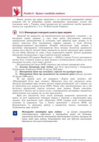  
 
Розділ ІІ. Права і свободи людини
 
56
Кожна людина має право звернутися і до відповідної міжнародної судової
установи або до відповідних органів міжнародних організацій, членом або
учасником яких є Україна, якщо використані всі національні засоби правового
захисту (це передбачено ч. 3 ст. 55 Конституції України).
 
11.3.	Міжнародні	стандарти	захисту	прав	людини	
Тривалий час вважалося, що взаємовідносини між державою і людиною — це
внутрішня справа держави, а тому вони мають регулюватися виключно
національним законодавством. У сучасному світі проблема прав людини та їх
захисту перестала бути внутрішньою справою держави, а стала об’єктом
міжнародно-правового регулювання. Потреба забезпечення прав людини в
масштабах міжнародного співтовариства була визнана більшістю розвинутих
держав після Другої світової війни, зважаючи на масові порушення прав людини
під час війни, причому не лише з боку супротивної сторони. Деколи громадяни
виявлялися беззахисними і через свавілля власної держави.
Організація Об’єднаних Націй (далі — ООН) у своєму Статуті постановила
вагому мету: «сприяти повазі до прав людини і основоположних свобод для всіх,
незалежно від раси, статі, мови і релігії».
На виконання цієї мети ООН утвердила три основні міжнародні акти:
1) Загальну Декларацію прав людини, яка була проголошена і затверджена
Генеральною Асамблеєю ООН 10 грудня 1948 року;
2) Міжнародний Пакт про економічні, соціальні та культурні права;
3) Міжнародний Пакт про громадянські та політичні права (обидва датовані
16 грудня 1966 року).
Ці три правові акти ще називають «Хартія прав людини», або
«Міжнародний білль прав людини». Юридична сила цих документів різна.
Загальна Декларація прав людини містить норми-рекомендації, які є бажані, але
не обов’язкові для держав-членів ООН. Однак нині загальновизнано, що в ній
міститься мінімальний перелік основних прав людини. Норми поведінки,
закріплені в Пактах, які за своєю суттю є міжнародними договорами, вважаються
обов’язковими для держав, що до них приєдналися.
Крім цих документів, існує низка договорів, конвенцій, протоколів, які
мають на меті закріплення співпраці держав у боротьбі з порушеннями прав
людини. Для виконання своїх зобов’язань ООН створює різні спеціалізовані
установи та підрозділи. Так, є багато організацій і агентств ООН, які
функціонують та проводять роботу з конкретних питань, пов’язаних із
дотриманням прав людини.
Міжнародні	 стандарти	 прав	 людини	 —	 це	 визнані	 міжнародним	
співтовариством,	 зафіксовані	 в	 міжнародних	 актах	 та	 договорах,	
гарантовані	діяльністю	міжнародної	правоохоронної	системи,	принципи	та	
норми	 щодо	 прав	 людини,	 дотримувати	 яких	 має	 будь‐яка	 цивілізована	
держава	як	член	цього	співтовариства.		
Право для безоплатного розміщення підручника в мережі Інтернет має
Міністерство освіти і науки України http://mon.gov.ua/ та Інститут модернізації змісту освіти https://imzo.gov.ua
 