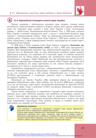 § 11. Механізми захисту прав людини і прав дитини
57
11.4.	Європейські	стандарти	захисту	прав	людини	
Процес визнання і забезпечення основних прав людини, з-поміж інших
континентів, найінтенсивніше відбувся в Європі, народи якої зазнали найбільших
втрат від порушень прав людини і прав нації, народів з боку тоталітарних
держав — нацистських, більшовицько-комуністичних. Так, у 1949 році створена
Рада Європи, основним пріоритетом якої є «захист і подальший розвиток прав
людини і основоположних свобод». Нині ця міжнародна організація налічує 47
держав-членів. Україна стала членом Ради Європи у 1995 році, взявши на себе
низку зобов’язань у сфері реформування чинного законодавства на основі норм і
стандартів Ради Європи.
У 1950 році в Римі держави-члени Ради Європи утвердили Конвенцію про
захист прав людини і основоположних свобод, до якої у 1997 році приєдналася і
Україна. Цей міжнародний документ має зобов’язальний характер, і держава, яка
приєднується до Конвенції, бере на себе зобов’язання поважати права людини,
гарантувати кожному, хто перебуває на її території, права та свободи, визначені
Конвенцією (ст. 1). Отож кожна держава має дотримувати цього мінімального
європейського стандарту. Окрім Конвенції, яка має фундаментальне значення у
формуванні європейських стандартів прав людини, Рада Європи впродовж своєї
діяльності прийняла ще низку протоколів до неї, якими внесено поправки і
доповнення до її змісту, а також інших актів.
Європейська правозахисна система є найрозвиненішою і, крім Ради Європи,
охоплює Європейський Союз, Організацію з безпеки і співробітництва в Європі
та ін., але особливе місце в ній посідає Європейський суд з прав людини
(ЄСПЛ), розташований у Страсбурзі, рішення якого є обов’язковими для
виконання Україною.
Відповідно до Закону України «Про виконання рішень та застосування
практики Європейського суду з прав людини» від 23 лютого 2006 року, українські
суди під час розгляду справ мають застосовувати Конвенцію та практику ЄСПЛ
як джерело права. Саме в рішеннях ЄСПЛ положення Конвенції тлумачаться,
набувають реального життя.
Таким чином, міжнародні та європейські стандарти прав людини відіграють
важливу роль, адже обов’язок держави, яка прийняла ці стандарти, полягає не
тільки у визнанні прав людини, зокрема через їх закріплення в Конституції та
законах, а й у створенні ефективних механізмів забезпечення і захисту цих прав
усіма державними структурами. Тож людина, її права та свободи мають бути
орієнтиром для держави та її інституцій.
Практичне	завдання	
1. За аналогією із визначенням міжнародних стандартів прав людини сформулюйте
визначення поняття «європейські стандарти прав людини».
2. Кожне право людини співвідноситься з обов’язками та відповідальністю інших суб’єктів, що
забезпечують реалізацію цього права. Наприклад, право на життя утворює тандем з
кримінальною відповідальністю за вбивство, а свобода слова лімітується відповідальністю за
поширення недостовірної інформації, яка принижує честь, гідність і репутацію інших людей.
Заповніть таблицю, формулюючи відповідну пару до основних прав людини.
Право для безоплатного розміщення підручника в мережі Інтернет має
Міністерство освіти і науки України http://mon.gov.ua/ та Інститут модернізації змісту освіти https://imzo.gov.ua
 