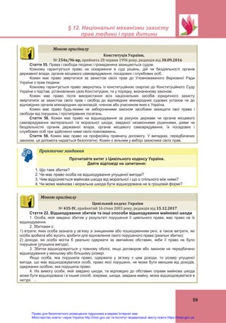  
 
§ 12. Національні механізми захисту
прав людини і прав дитини
 
59
 
Практичне	завдання	   
Прочитайте витяг з Цивільного кодексу України.
Дайте відповіді на запитання:
1. Що таке збитки?
2. Чи має право особа на відшкодування упущеної вигоди?
3. Чим відрізняється майнова шкода від моральної і що є спільного між ними?
4. Чи може майнова і моральна шкода бути відшкодована не в грошовій формі?
Мовою	оригіналу	
Конституція	України,	
№	254к/96‐вр,	прийнята 28 червня 1996 року, редакція від 30.09.2016	
Стаття 55. Права і свободи людини і громадянина захищаються судом.
Кожному гарантується право на оскарження в суді рішень, дій чи бездіяльності органів
державної влади, органів місцевого самоврядування, посадових і службових осіб.
Кожен має право звертатися за захистом своїх прав до Уповноваженого Верховної Ради
України з прав людини.
Кожному гарантується право звернутись із конституційною скаргою до Конституційного Суду
України з підстав, установлених цією Конституцією, та у порядку, визначеному законом.
Кожен має право після використання всіх національних засобів юридичного захисту
звертатися за захистом своїх прав і свобод до відповідних міжнародних судових установ чи до
відповідних органів міжнародних організацій, членом або учасником яких є Україна.
Кожен має право будь-якими не забороненими законом засобами захищати свої права і
свободи від порушень і протиправних посягань.
Стаття 56. Кожен має право на відшкодування за рахунок держави чи органів місцевого
самоврядування матеріальної та моральної шкоди, завданої незаконними рішеннями, діями чи
бездіяльністю органів державної влади, органів місцевого самоврядування, їх посадових і
службових осіб при здійсненні ними своїх повноважень.
Стаття 59. Кожен має право на професійну правничу допомогу. У випадках, передбачених
законом, ця допомога надається безоплатно. Кожен є вільним у виборі захисника своїх прав.
Мовою	оригіналу	
Цивільний	кодекс	України	
№	435‐IV,	прийнятий 16 січня 2003 року, редакція від 15.12.2017	
Стаття 22. Відшкодування збитків та інші способи відшкодування майнової шкоди
1. Особа, якій завдано збитків у результаті порушення її цивільного права, має право на їх
відшкодування.
2. Збитками є:
1) втрати, яких особа зазнала у зв’язку зі знищенням або пошкодженням речі, а також витрати, які
особа зробила або мусить зробити для відновлення свого порушеного права (реальні збитки);
2) доходи, які особа могла б реально одержати за звичайних обставин, якби її право не було
порушене (упущена вигода).
3. Збитки відшкодовуються у повному обсязі, якщо договором або законом не передбачено
відшкодування у меншому або більшому розмірі.
Якщо особа, яка порушила право, одержала у зв’язку з цим доходи, то розмір упущеної
вигоди, що має відшкодовуватися особі, право якої порушено, не може бути меншим від доходів,
одержаних особою, яка порушила право.
4. На вимогу особи, якій завдано шкоди, та відповідно до обставин справи майнова шкода
може бути відшкодована і в інший спосіб, зокрема, шкода, завдана майну, може відшкодовуватися в
натурі. …
Право для безоплатного розміщення підручника в мережі Інтернет має
Міністерство освіти і науки України http://mon.gov.ua/ та Інститут модернізації змісту освіти https://imzo.gov.ua
 
