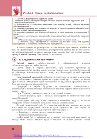  
 
Розділ ІІ. Права і свободи людини
 
60
У нашій державі діє розгалужена система захисту прав людини, подібна до
тих, що функціонують у розвинених демократичних країнах. Як ви вже знаєте,
внутрішньодержавний механізм захисту прав людини має дві основні форми:
судову й адміністративну. Розгляньмо їх докладніше.
 
12.2.	Судовий	захист	прав	людини	
Судовий захист — найефективніший і найважливіший механізм
забезпечення прав та свобод людини..
Судову владу в Україні здійснюють суди загальної юрисдикції та
Конституційний Суд України, який є єдиним органом конституційної юрисдикції
та забезпечує верховенство права і пряму дію Конституції на всій території
України.
Суди загальної юрисдикції, здійснюючи правосуддя на засадах верховенства
права, забезпечують кожному право на справедливий суд та повагу до інших
прав і свобод. Юрисдикція судів поширюється на будь-який юридичний спір та
будь-яке кримінальне обвинувачення.
Судоустрій в Україні будується за принципами територіальності,
спеціалізації та інстанційності і визначається Законом України «Про судоустрій і
статус суддів».
Суди України утворюють єдину систему, до якої входять:
1) місцеві (окружні) суди — загальні, господарські та адміністративні суди
першої інстанції;
2) апеляційні суди — суди, які створюють в апеляційних округах, де можна
оскаржити рішення місцевого суду, якщо сторона незадоволена);
3) вищі спеціалізовані суди (їх створення передбачене законом, але на цю
мить вони ще формуються, згодом ці суди діятимуть  як суди першої та
апеляційної інстанції з розгляду окремих категорій справ):
 Вищий суд з питань інтелектуальної власності;
 Вищий антикорупційний суд;
4) Верховний Суд — найвищий суд у системі судів загальної юрисдикції, до
складу якого можуть входити судді в кількості не більше двохсот. Новий
Стаття 23. Відшкодування моральної шкоди
1. Особа має право на відшкодування моральної шкоди, завданої внаслідок порушення її прав.
2. Моральна шкода полягає:
1) у фізичному болю та стражданнях, яких фізична особа зазнала у зв’язку з каліцтвом або іншим
ушкодженням здоров’я;
2) у душевних стражданнях, яких фізична особа зазнала у зв’язку з протиправною поведінкою щодо
неї самої, членів її сім’ї чи близьких родичів;
3) у душевних стражданнях, яких фізична особа зазнала у зв’язку із знищенням чи пошкодженням її
майна;
4) у приниженні честі та гідності фізичної особи, а також ділової репутації фізичної або юридичної
особи.
3. Моральна шкода відшкодовується грішми, іншим майном або в інший спосіб. …
4. Моральна шкода відшкодовується незалежно від майнової шкоди, яка підлягає
відшкодуванню, та не пов’язана з розміром цього відшкодування.
Право для безоплатного розміщення підручника в мережі Інтернет має
Міністерство освіти і науки України http://mon.gov.ua/ та Інститут модернізації змісту освіти https://imzo.gov.ua
 