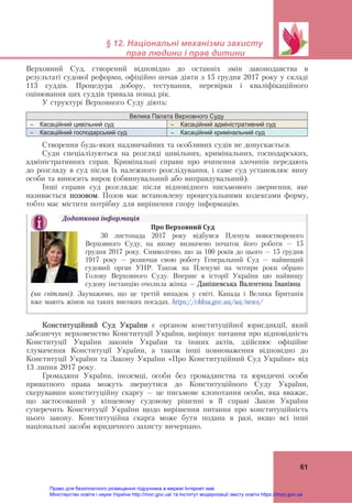  
 
§ 12. Національні механізми захисту
прав людини і прав дитини
 
61
Верховний Суд, створений відповідно до останніх змін законодавства в
результаті судової реформи, офіційно почав діяти з 15 грудня 2017 року у складі
113 суддів. Процедура добору, тестування, перевірки і кваліфікаційного
оцінювання цих суддів тривала понад рік.
У структурі Верховного Суду діють:
Велика Палата Верховного Суду
 Касаційний цивільний суд  Касаційний адміністративний суд
 Касаційний господарський суд  Касаційний кримінальний суд
Створення будь-яких надзвичайних та особливих судів не допускається.
Суди спеціалізуються на розгляді цивільних, кримінальних, господарських,
адміністративних справ. Кримінальні справи про вчинення злочинів передають
до розгляду в суд після їх належного розслідування, і саме суд установлює вину
особи та виносить вирок (обвинувальний або виправдувальний).
Інші справи суд розглядає після відповідного письмового звернення, яке
називається позовом. Позов має встановлену процесуальними кодексами форму,
тобто має містити потрібну для вирішення спору інформацію.
Конституційний Суд України є органом конституційної юрисдикції, який
забезпечує верховенство Конституції України, вирішує питання про відповідність
Конституції України законів України та інших актів, здійснює офіційне
тлумачення Конституції України, а також інші повноваження відповідно до
Конституції України та Закону України «Про Конституційний Суд України» від
13 липня 2017 року.
Громадяни України, іноземці, особи без громадянства та юридичні особи
приватного права можуть звернутися до Конституційного Суду України,
скерувавши конституційну скаргу – це письмове клопотання особи, яка вважає,
що застосований у кінцевому судовому рішенні в її справі Закон України
суперечить Конституції України щодо вирішення питання про конституційність
цього закону. Конституційна скарга може бути подана в разі, якщо всі інші
національні засоби юридичного захисту вичерпано.
Додаткова	інформація	
Про	Верховний	Суд	
	
30 листопада 2017 року відбувся Пленум новоствореного
Верховного Суду, на якому визначено початок його роботи – 15
грудня 2017 року. Символічно, що за 100 років до цього – 15 грудня
1917 року – розпочав свою роботу Генеральний Суд – найвищий
судовий орган УНР. Також на Пленумі на чотири роки обрано
Голову Верховного Суду. Вперше в історії України цю найвищу
судову інстанцію очолила жінка – Данішевська Валентина Іванівна	
(на світлині). Зауважимо, що це третій випадок у світі. Канада і Велика Британія
вже мають жінок на таких високих посадах. https://vkksu.gov.ua/ua/news/
Право для безоплатного розміщення підручника в мережі Інтернет має
Міністерство освіти і науки України http://mon.gov.ua/ та Інститут модернізації змісту освіти https://imzo.gov.ua
 