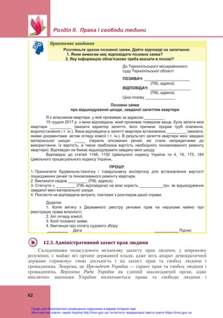  
 
Розділ ІІ. Права і свободи людини
 
62
Практичне	завдання	   
Розгляньте зразок позовної заяви. Дайте відповіді на запитання:
1. Яким вимогам має відповідати позовна заява?
2. Яку інформацію обов’язково треба вказати в позові?
До Тернопільського міськрайонного
суду Тернопільської області
ПОЗИВАЧ: _____________________
(ПІБ, адреса)
ВІДПОВІДАЧ: ___________________
(ПІБ, адреса)
Ціна позову ______________
Позовна заява
про відшкодування шкоди, завданої залиттям квартири
Я є власником квартири, у якій проживаю за адресою _________.
15 грудня 2017 р. з вини відповідача, який проживає поверхом вище, була залита моя
квартира __________ (вказати характер залиття, його причини: прорив труб опалення,
водопостачання і т. ін.). Вина відповідача в залитті квартири встановлена _________ (вказати,
якими документами: актом огляду комісії і т. ін.). В результаті залиття квартири мені завдано
матеріальної шкоди: _____ (перелік зіпсованих речей, які стали непридатними до
використання, їх вартість, а також приблизна вартість необхідного поновлюваного ремонту
квартири). Відповідач не бажає відшкодовувати завдану мені шкоду.
Відповідно до статей 1166, 1192 Цивільного кодексу України та 4, 19, 175, 184
Цивільного процесуального кодексу України,
ПРОШУ:
1. Призначити будівельно-технічну і товарознавчу експертизу для встановлення вартості
пошкоджених речей та поновлюваного ремонту квартири.
2. Викликати свідків _________ (ПІБ, адреса).
3. Стягнути з _________ (ПІБ відповідача) на мою користь ___________грн. як відшкодування
завданої мені матеріальної шкоди.
4. Покласти на відповідача витрати, пов’язані з розглядом даної справи.
Додатки:
1. Копія витягу з Державного реєстру речових прав на нерухоме майно про
реєстрацію права власності.
2. Акт огляду комісії.
3. Копії позовної заяви.
4. Квитанція про сплату судового збору.
Дата Підпис
 
12.3.	Адміністративний	захист	прав	людини	
Складниками позасудового механізму захисту прав людини, у широкому
розумінні, є майже всі органи державної влади, адже весь апарат демократичної
держави спрямовує свою діяльність і на захист прав та свобод людини і
громадянина. Зокрема, це Президент України — гарант прав та свобод людини і
громадянина, Верховна Рада України як єдиний законодавчий орган, адже
виключно законами України визначаються права та свободи людини і
Право для безоплатного розміщення підручника в мережі Інтернет має
Міністерство освіти і науки України http://mon.gov.ua/ та Інститут модернізації змісту освіти https://imzo.gov.ua
 