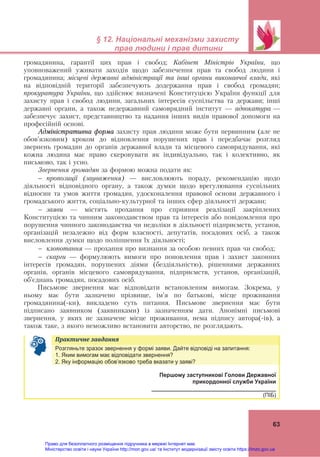  
 
§ 12. Національні механізми захисту
прав людини і прав дитини
 
63
громадянина, гарантії цих прав і свобод; Кабінет Міністрів України, що
уповноважений уживати заходів щодо забезпечення прав та свобод людини і
громадянина; місцеві державні адміністрації та інші органи виконавчої влади, які
на відповідній території забезпечують додержання прав і свобод громадян;
прокуратура України, що здійснює визначені Конституцією України функції для
захисту прав і свобод людини, загальних інтересів суспільства та держави; інші
державні органи, а також недержавний самоврядний інститут — адвокатура —
забезпечує захист, представництво та надання інших видів правової допомоги на
професійній основі.
Адміністративна форма захисту прав людини може бути первинним (але не
обов’язковим) кроком до відновлення порушених прав і передбачає розгляд
звернень громадян до органів державної влади та місцевого самоврядування, які
кожна людина має право скеровувати як індивідуально, так і колективно, як
письмово, так і усно.
Звернення громадян за формою можна подати як:
 пропозиції (зауваження) — висловлюють пораду, рекомендацію щодо
діяльності відповідного органу, а також думки щодо врегулювання суспільних
відносин та умов життя громадян, удосконалення правової основи державного і
громадського життя, соціально-культурної та інших сфер діяльності держави;
 заяви — містять прохання про сприяння реалізації закріплених
Конституцією та чинним законодавством прав та інтересів або повідомлення про
порушення чинного законодавства чи недоліки в діяльності підприємств, установ,
організацій незалежно від форм власності, депутатів, посадових осіб, а також
висловлення думки щодо поліпшення їх діяльності;
 клопотання — прохання про визнання за особою певних прав чи свобод;
 скарги — формулюють вимоги про поновлення прав і захист законних
інтересів громадян, порушених діями (бездіяльністю), рішеннями державних
органів, органів місцевого самоврядування, підприємств, установ, організацій,
об’єднань громадян, посадових осіб.
Письмове звернення має відповідати встановленим вимогам. Зокрема, у
ньому має бути зазначено прізвище, ім’я по батькові, місце проживання
громадянина(-ки), викладено суть питання. Письмове звернення має бути
підписано заявником (заявниками) із зазначенням дати. Анонімні письмові
звернення, у яких не зазначене місце проживання, нема підпису автора(-ів), а
також таке, з якого неможливо встановити авторство, не розглядають.
Практичне	завдання	   
Розгляньте зразок звернення у формі заяви. Дайте відповіді на запитання:
1. Яким вимогам має відповідати звернення?
2. Яку інформацію обов’язково треба вказати у заяві?
Першому заступникові Голови Державної
прикордонної служби України
________________________________________
(ПІБ)
Право для безоплатного розміщення підручника в мережі Інтернет має
Міністерство освіти і науки України http://mon.gov.ua/ та Інститут модернізації змісту освіти https://imzo.gov.ua
 