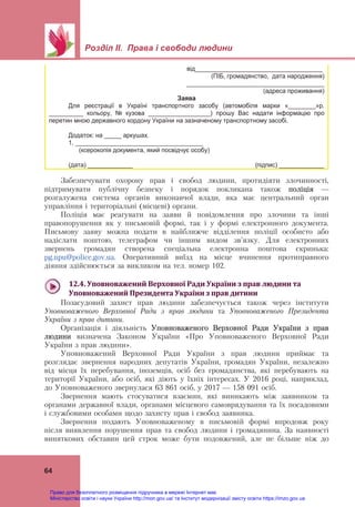  
 
Розділ ІІ. Права і свободи людини
 
64
від_____________________________________
(ПІБ, громадянство, дата народження)
________________________________________
(адреса проживання)
Заява
Для реєстрації в Україні транспортного засобу (автомобіля марки «________»р.
__________ кольору, № кузова __________________) прошу Вас надати інформацію про
перетин мною державного кордону України на зазначеному транспортному засобі.
Додаток: на _____ аркушах.
1. _____________________________________
(ксерокопія документа, який посвідчує особу)
(дата) _____________ (підпис) _____________
Забезпечувати охорону прав і свобод людини, протидіяти злочинності,
підтримувати публічну безпеку і порядок покликана також поліція —
розгалужена система органів виконавчої влади, яка має центральний орган
управління і територіальні (місцеві) органи.
Поліція має реагувати на заяви й повідомлення про злочини та інші
правопорушення як у письмовій формі, так і у формі електронного документа.
Письмову заяву можна подати в найближче відділення поліції особисто або
надіслати поштою, телеграфом чи іншим видом зв’язку. Для електронних
звернень громадян створена спеціальна електронна поштова скринька:
pg.npu@police.gov.ua. Оперативний виїзд на місце вчинення протиправного
діяння здійснюється за викликом на тел. номер 102.
 
12.4.	Уповноважений	Верховної	Ради	України	з	прав	людини	та	
Уповноважений	Президента	України	з	прав	дитини	
Позасудовий захист прав людини забезпечується також через інститути
Уповноваженого Верховної Ради з прав людини та Уповноваженого Президента
України з прав дитини.
Організація і діяльність Уповноваженого Верховної Ради України з прав
людини визначена Законом України «Про Уповноваженого Верховної Ради
України з прав людини».
Уповноважений Верховної Ради України з прав людини приймає та
розглядає звернення народних депутатів України, громадян України, незалежно
від місця їх перебування, іноземців, осіб без громадянства, які перебувають на
території України, або осіб, які діють у їхніх інтересах. У 2016 році, наприклад,
до Уповноваженого звернулася 63 861 осіб, у 2017 — 158 091 осіб.
Звернення мають стосуватися взаємин, які виникають між заявником та
органами державної влади, органами місцевого самоврядування та їх посадовими
і службовими особами щодо захисту прав і свобод заявника.
Звернення подають Уповноваженому в письмовій формі впродовж року
після виявлення порушення прав та свобод людини і громадянина. За наявності
виняткових обставин цей строк може бути подовжений, але не більше ніж до
Право для безоплатного розміщення підручника в мережі Інтернет має
Міністерство освіти і науки України http://mon.gov.ua/ та Інститут модернізації змісту освіти https://imzo.gov.ua
 