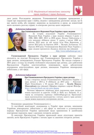 
 
§ 12. Національні механізми захисту
прав людини і прав дитини
 
65
двох років. Розглядаючи звернення, Уповноважений відкриває провадження у
справі про порушення прав і свобод людини і громадянина; роз’яснює заходи, що їх
має вжити особа, або скеровує звернення за належністю в орган, до компетенції
якого належить розгляд справи, та контролює розгляд цього звернення.
Уповноважений Президента України з прав дитини здійснює свою
діяльність на підставі Положення про Уповноваженого Президента України з
прав дитини, затвердженого Указом Президента України. Ця посада створена у
2011 році з огляду на потребу особливого піклування про дитину, для здійснення
Президентом України конституційних повноважень щодо забезпечення
додержання конституційних прав дитини, виконання Україною міжнародних
зобов’язань у цій сфері.
 
Основними завданнями Уповноваженого є:
1) постійний моніторинг додержання в Україні прав дитини, виконання
Україною міжнародних зобов’язань у цій сфері та внесення в установленому
порядку Президентові України пропозицій щодо припинення й запобігання
повторенню порушень прав і законних інтересів дитини;
2) внесення Президентові України пропозицій щодо підготовки проектів
законів, актів Президента України з питань прав та законних інтересів дитини;
Додаткова	інформація	
Про	Уповноваженого	Верховної	Ради	України	з	прав	людини	
	
За історію незалежної України Уповноваженого
Верховної Ради України з прав людини обирали 5 разів: у
1998, 2003, 2007, 2012 та 2018 роках. Посаду Омбудсмена в
усіх випадках обіймали жінки. У період з квітня 1998 по
квітень 2012 року на цій посаді була Ніна Карпачова, з
квітня 2012 року по березень 2018 — Валерія Лутковська. 15
березня 2018 року Уповноваженим Верховної Ради України з
прав людини призначено Людмилу Денісову (на світлині).
http://www.ombudsman.gov.ua/ 	
Додаткова	інформація	
							Про	Уповноваженого	Президента	України	з	прав	дитини	
	
З часу створення посади Уповноваженого Президента України з
прав дитини у 2011 р. її обіймали: до 2014 року – Павленко
Юрій Олексійович; з 18 грудня 2014 року – Кулеба Микола
Миколайович (на світлині). Офіційна сторінка в мережі Фейсбук:
https://www.facebook.com/up.z.prav.dytyny
Належно оформлені звернення щодо порушення прав дитини
можна надсилати за адресою: 11220, м. Київ, вул. Банкова, 11, а
також на електронну скриньку: children@apu.gov.ua. Пропозиції
щодо вдосконалення законодавства з питань захисту прав дитини
також можна надсилати електронним листом.
Право для безоплатного розміщення підручника в мережі Інтернет має
Міністерство освіти і науки України http://mon.gov.ua/ та Інститут модернізації змісту освіти https://imzo.gov.ua
 