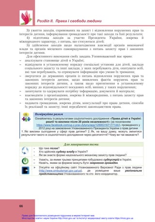  
 
Розділ ІІ. Права і свободи людини
 
66
3) ужиття заходів, спрямованих на захист і відновлення порушених прав та
інтересів дитини, інформування громадськості про такі заходи та їхні результати;
4) підготовка заходів за участю Президента України, зокрема й
міжнародного характеру, з питань, що стосуються дітей;
5) здійснення заходів щодо налагодження взаємодії органів виконавчої
влади та органів місцевого самоврядування з питань захисту прав і законних
інтересів дитини.
Для ефективного виконання своїх завдань Уповноважений має право:
 аналізувати становище дітей в Україні;
 відвідувати в установленому порядку спеціальні установи для дітей, заклади
соціального захисту та інші заклади, у яких перебувають діти, опитувати осіб,
які там перебувають, та отримувати інформацію про умови їх тримання;
 звертатися до державних органів із питань відновлення порушених прав та
законних інтересів дитини, щодо виявлених фактів порушень прав та
законних інтересів дитини, а також щодо притягнення в установленому
порядку до відповідальності посадових осіб, винних у таких порушеннях;
 запитувати та одержувати потрібну інформацію, документи й матеріали;
 взаємодіяти з організаціями, зокрема й міжнародними, з питань захисту прав
та законних інтересів дитини;
 надавати громадянам, зокрема дітям, консультації про права дитини, способи
їх реалізації та захисту; інші передбачені законодавством права.
Поміркуйте	разом	   
Ознайомтесь із результатами соціологічного дослідження «Права дітей в Україні:
реалії та виклики після 20 років незалежності» (за посиланням
https://www.facebook.com/up.z.prav.dytyny/app/128953167177144/), проведеного у
2012 році на замовлення Уповноваженого Президента України з прав дитини
1. Які виклики сьогодення у сфері прав дитини? 2. Як, на вашу думку, можуть змінитися
результати такого ж соціологічного дослідження через десятиліття? Чому ви так вважаєте?
Для	завершення	теми:
 Що таке позов?
 Хто здійснює судову владу в Україні?
 Які ви знаєте форми національного механізму захисту прав людини?
– Укажіть, за якими трьома принципами побудовано судоустрій в Україні.
– Назвіть, якими за формою можуть бути звернення громадян.
 З’ясуйте на офіційному сайті Уповноваженого Верховної Ради з прав людини
(http://www.ombudsman.gov.ua/ua), де розміщене ваше регіональне
представництво Уповноваженого та хто його координатор.
 
Право для безоплатного розміщення підручника в мережі Інтернет має
Міністерство освіти і науки України http://mon.gov.ua/ та Інститут модернізації змісту освіти https://imzo.gov.ua
 