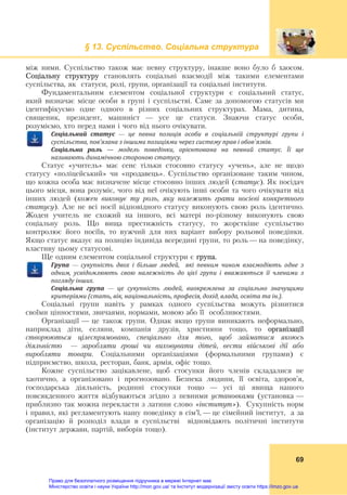 § 13. Суспільство. Соціальна структура
 
69
між ними. Суспільство також має певну структуру, інакше воно було б хаосом.
Соціальну структуру становлять соціальні взаємодії між такими елементами
суспільства, як статуси, ролі, групи, організації та соціальні інститути.
Фундаментальним елементом соціальної структури є соціальний статус,
який визначає місце особи в групі і суспільстві. Саме за допомогою статусів ми
ідентифікуємо одне одного в різних соціальних структурах. Мама, дитина,
священик, президент, машиніст — усе це статуси. Знаючи статус особи,
розуміємо, хто перед нами і чого від нього очікувати.
Соціальний	 статус	 —	 це	 певна	 позиція	 особи	 в	 соціальній	 структурі	 групи	 і	
суспільства,	пов’язана	з	іншими	позиціями	через	систему	прав	і	обов`язків.	
Соціальна	 роль	 —	 модель	 поведінки,	 орієнтована	 на	 певний	 статус.	 Її	 ще	
називають	динамічною	стороною	статусу.
Статус «учитель» має сенс тільки стосовно статусу «учень», але не щодо
статусу «поліцейський» чи «продавець». Суспільство організоване таким чином,
що кожна особа має визначене місце стосовно інших людей (cтатуc). Як посідач
цього місця, вона розуміє, чого від неї очікують інші особи та чого очікувати від
інших людей (кожен виконує ту роль, яку належить грати носієві конкретного
статусу). Але не всі носії відповідного статусу виконують свою роль ідентично.
Жоден учитель не схожий на іншого, всі матері по-різному виконують свою
соціальну роль. Що вища престижність статусу, то жорсткіше суспільство
контролює його носіїв, то вужчий для них варіант вибору рольової поведінки.
Якщо статус вказує на позицію індивіда всередині групи, то роль — на поведінку,
властиву цьому статусові.
Ще одним елементом соціальної структури є група.
Група	 —	 сукупність	 двох	 і	 більше	 людей,	 	 які	 певним	 чином	 взаємодіють	 одне	 з	
одним,	 усвідомлюють	 свою	 належність	 до	 цієї	 групи	 і	 вважаються	 її	 членами	 з	
погляду	інших.	
Соціальна	 група	 —	 це	 сукупність	 людей,	 виокремлена	 за	 соціально	 значущими	
критеріями	(стать,	вік,	національність,	професія,	дохід,	влада,	освіта	та	ін.).	
Соціальні групи навіть у рамках одного суспільства можуть різнитися
своїми цінностями, звичаями, нормами, мовою або її особливостями.
Організації — це також групи. Однак якщо групи виникають неформально,
наприклад діти, селяни, компанія друзів, християни тощо, то організації
створюються цілеспрямовано, спеціально для того, щоб займатися якоюсь
діяльністю — заробляти гроші чи виховувати дітей, вести військові дії або
виробляти товари. Соціальними організаціями (формальними групами) є
підприємство, школа, ресторан, банк, армія, офіс тощо.
Кожне суспільство зацікавлене, щоб стосунки його членів складалися не
хаотично, а організовано і прогнозовано. Безпека людини, її освіта, здоров’я,
господарська діяльність, родинні стосунки тощо — усі ці явища нашого
повсякденного життя відбуваються згідно з певними установками (установка —
приблизно так можна перекласти з латини слово «інститут»). Сукупність норм
і правил, які регламентують нашу поведінку в сім’ї, — це сімейний інститут, а за
організацію й розподіл влади в суспільстві відповідають політичні інститути
(інститут держави, партій, виборів тощо).
Право для безоплатного розміщення підручника в мережі Інтернет має
Міністерство освіти і науки України http://mon.gov.ua/ та Інститут модернізації змісту освіти https://imzo.gov.ua
 