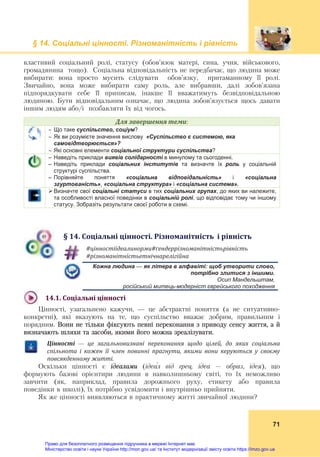 § 14. Соціальні цінності. Різноманітність і рівність
71
властивий соціальний ролі, статусу (обов’язок матері, сина, учня, військового,
громадянина тощо). Соціальна відповідальність не передбачає, що людина може
вибирати: вона просто мусить слідувати обов’язку, притаманному її ролі.
Звичайно, вона може вибирати саму роль, але вибравши, далі зобов’язана
підпорядкувати себе її приписам, інакше її вважатимуть безвідповідальною
людиною. Бути відповідальним означає, що людина зобов’язується щось давати
іншим людям або/і позбавляти їх від чогось.
Для	завершення	теми:
 Що таке суспільство, соціум?
 Як ви розумієте значення вислову «Суспільство є системою, яка
самовідтворюється»?
 Які основні елементи соціальної структури суспільства?
– Наведіть приклади виявів солідарності в минулому та сьогоденні.
– Наведіть приклади соціальних інститутів та визначте їх роль у соціальній
структурі суспільства.
– Порівняйте поняття «соціальна відповідальність» і «соціальна
згуртованість», «соціальна структура» і «соціальна система».
 Визначте свої соціальні статуси в тих соціальних групах, до яких ви належите,
та особливості власної поведінки в соціальній ролі, що відповідає тому чи іншому
статусу. Зобразіть результати своєї роботи в схемі.
§	14.	Соціальні	цінності.	Різноманітність		і	рівність
#цінностіідеалинорми#ґендеррізноманітністьрівність	
#різноманітністьетнічнарелігійна	
Кожна людина — як літера в алфавіті: щоб утворити слово,
потрібно злитися з іншими.
Осип Мандельштам,
російський митець-модерніст єврейського походження
14.1.	Соціальні	цінності	
Цінності, узагальнено кажучи, — це абстрактні поняття (а не ситуативно-
конкретні), які вказують на те, що суспільство вважає добрим, правильним і
порядним. Вони не тільки фіксують певні переконання з приводу сенсу життя, а й
визначають шляхи та засоби, якими його можна зреалізувати.
Цінності	 —	 це	 загальновизнані	 переконання	 щодо	 цілей,	 до	 яких	 соціальна	
спільнота	 і	 кожен	 її	 член	 повинні	 прагнути,	 якими	 вони	 керуються	 у	 своєму	
повсякденному	житті.
Оскільки цінності є ідеалами (ідеа́л від грец. ідеа – образ, ідея), що
формують базові орієнтири людини в навколишньому світі, то їх неможливо
завчити (як, наприклад, правила дорожнього руху, етикету або правила
поведінки в школі), їх потрібно усвідомити і внутрішньо прийняти.
Як же цінності виявляються в практичному житті звичайної людини?
Право для безоплатного розміщення підручника в мережі Інтернет має
Міністерство освіти і науки України http://mon.gov.ua/ та Інститут модернізації змісту освіти https://imzo.gov.ua
 