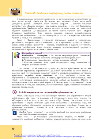 Розділ ІIІ. Людина в соціокультурному просторі
72
У повсякденному рутинному житті люди не часто замислюються про ідеали та
інші високі матерії, діючи так би мовити, «на автоматі». Однак, коли особі
доводиться робити життєвий вибір, виникає конфлікт — ціннісне мислення
актуалізується. Людина вирішує, яка модель поведінки є для неї бажанішою,
прийнятнішою. Зробивши вибір, людина визначає загальну лінію своєї подальшої
буденної поведінки. Це стосується не тільки життя окремих осіб. Норми
існування суспільства, його закони, правила, порядок функціонування
політичних, економічних, освітніх інститутів — усе це є конкретним втіленням
чинних у суспільстві цінностей.
Якщо у феодальному суспільстві цінувалася знатність походження,
релігійність, лицарська честь і шляхетність, то в сучасному суспільстві домінує
зовсім інша система цінностей — свобода, незалежність і гідність особистості,
визнання суспільством прав людини, свобода підприємницької діяльності,
недоторканість приватної власності, освіта тощо.
Виконайте	в	команді
Поміркуйте	 і	 обговоріть:  1. Чи  можна  схарактеризувати  Революцію 
Гідності як ситуацію ціннісного вибору українського суспільства?  
2. Чи траплялася у вашому житті ситуація ціннісного вибору?
3. Наведіть  приклади,  коли  герой  літературного  твору  опиняється  в
ситуації ціннісного вибору.
Отже, цінності — це своєрідні духовні регулятори суспільного життя, які
визначають стратегічну спрямованість діяльності суспільства та його членів. А
для того щоб урегульовувати поведінку людей у конкретних життєвих ситуаціях,
суспільство виробляє норми поведінки, які тісно пов’язані з цінностями,
обумовлені й обґрунтовані ними. Скажімо, християнська норма-заповідь «Не
убий» обґрунтована християнською цінністю любові до ближніх. Однією з
найважливіших ознак соціальної норми є її імперативність (наказовість), котра
виявляється в тому, що поведінка, яка не відповідає нормі, спричиняє негативну
реакцію інших людей.
14.2.	Ґендерна,	етнічна	та	конфесійна	різноманітність	
Якість будь-якого суспільства насамперед залежить від спроможності людей
співіснувати, від того, чи поважають і підтримують вони одне одного, чи
об’єднують свої зусилля в ім’я загального добра. Однак досягнення згоди в
суспільстві — справа непроста, адже воно складається з численних груп, які
різняться своїми цінностями, нормами та правилами поведінки. Доволі часто
причиною соціальних конфліктів стає ґендерна, етнічна та конфесійна
різноманітність.
Ґендер	 (англ.	 	 «стать») — це	 термін,	 уведений	 для	 позначення	 соціальних	
наслідків	біологічного	поділу	на	статі.
Якщо стать — це біологічна характеристика людини, то ґендер — це
закріплені в суспільній свідомості соціальні характеристики статі, які диктують,
Право для безоплатного розміщення підручника в мережі Інтернет має
Міністерство освіти і науки України http://mon.gov.ua/ та Інститут модернізації змісту освіти https://imzo.gov.ua
 