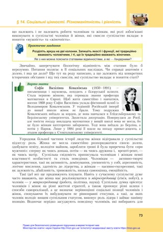 § 14. Соціальні цінності. Різноманітність і рівність
73
що належить і не належить робити чоловікам та жінкам, які ролі зобов’язані
виконувати в суспільстві чоловіки й жінки, які смисли суспільство вкладає в
поняття «мужність» та «жіночність».
Практичне	завдання	
Розділіть аркуш на дві колонки. Запишіть якості і функції, які традиційно
вважають чоловічими, і ті, що їх традиційно вважають жіночими.
Які з них можна пояснити статевими відмінностями, а які — ґендерними?
Звичайно, заперечувати біологічну відмінність між статями було б
нерозумно. Питання полягає в її соціальних наслідках. Чи справді анатомія є
долею, і яка ця доля? Що тут на роду написано, а що залежить від конкретних
історичних обставин і від тих смислів, які суспільство вкладає в поняття статі?
Варто	знати				
Софі́я Васи́лівна Ковале́вська (1850–1891) –
письменниця і науковець, походить з білоруської шляхти.
Стала першою жінкою, яка отримала звання професора
математики в Європі. Щоб жити самостійно і навчатися,
восени 1868 року Софія Василівна уклала фіктивний шлюб із
Володимиром Ковалевським. У тодішній Російській імперії
до вищої школи жінок не брали. Тому подружжя
Ковалевських виїхало за кордон, де вона навчалася в Гейдельберзькому та
Берлінському університетах. Захистила дисертацію. Повернулася до Росії,
але посісти посаду викладача математики у вищій школі вона не могла, бо
це було жінкам категорично заборонено. Тоді вона виїхала до Берліна, а
потім у Париж. Лише у 1884 році її взяли на посаду приват-доцента, а
згодом професора у Стокгольмському університеті.
Упродовж більшої частини історії людства жінки відігравали у суспільстві
підлеглу роль. Жінка не могла самостійно розпоряджатися своєю долею,
здобувати освіту, володіти майном, заробляти гроші й була приречена бути «при
мужчині»: спершу як чиясь донька, потім — як чиясь дружина і, врешті-решт, —
як чиясь матір. Суспільна свідомість приписувала чоловікам і жінкам певні
властивості особистості та стиль поведінки. Чоловікам — активно-творчі
характеристики, такі як активність, домінування, упевненість у собі, агресивність,
логічне мислення, здатність до лідерства, а жінкам — пасивно-експресивні, такі
як залежність, дбайливість, тривожність, низька самооцінка, емоційність.
Такі ідеї все ще продовжують існувати. Навіть у сучасному суспільстві дуже
часто вважають, що жінка має реалізовуватися в мікросередовищі (сім’я, побут), а
чоловік — у макросередовищі (робота, політика, наука). Суспільна думка орієнтує
чоловіків і жінок на різні життєві стратегії, а також пропонує різні шляхи і
способи самореалізації, а це визначає нерівноцінні соціальні позиції чоловіків і
жінок, спонукаючи їх вибудовувати не рівноправні стосунки, а такі, за яких
чоловік володіє вищим суспільним статусом, виконує роль лідера і займає панівну
позицію. Водночас нерідко засуджують поведінку чоловіків, які вибирають для
Право для безоплатного розміщення підручника в мережі Інтернет має
Міністерство освіти і науки України http://mon.gov.ua/ та Інститут модернізації змісту освіти https://imzo.gov.ua
 