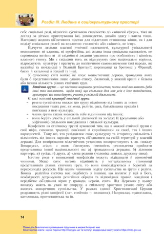 Розділ ІIІ. Людина в соціокультурному просторі
74
себе соціальні ролі, віднесені суспільною свідомістю до «жіночої сфери», такі як
догляд за дітьми, приготування їжі, домоводство, дизайн одягу і житла тощо.
Насправді жодних об’єктивних підстав для підлеглого становища жінок, як і для
поділу соціальних ролей на виключно «чоловічі» або «жіночі», не існує.
Відчуття людьми власної етнічної належності, культурної унікальності
незнищенне: ні класова, ні професійна, ані жодна інша соціальна належність не
спроможна витіснити зі свідомості людини уявлення про особливість і цінність
власного етносу. Ми є свідками того, як відшукують своє національне коріння,
відроджують культуру і прагнуть до політичного самовизначення такі народи, як
валлійці та шотландці у Великій Британії; корсиканці та бретонці у Франції;
баски й каталонці в Іспанії та інші.
У сучасному світі майже не існує моноетнічних держав, громадяни яких
були б представниками лише одного етносу. Зазвичай, у кожній країні є більша
або менша кількість різних етнічних груп.
Етнічна	група	—	це	частина	ширшого	суспільства,	члени	якої	вважають	(або	
інші	 так	 вважають	 	 щодо	 них),	 що	 спільним	 для	 них	 усіх	 є	 їхнє	 походження,	
культура	і	що	вони	беруть	участь	у	спільній	діяльності.		
Є такі основні критерії етнічної групи:
- решта суспільства вважає цю групу відмінною від інших за певне
поєднання таких рис, як мова, релігія, раса, батьківщина предків і
пов’язана з нею культура;
- члени групи також вважають себе відмінними від інших;
- вони беруть участь у спільній діяльності на засадах їх (реального або
міфічного) спільного походження і спільної культури.
Конфлікти на етнічному ґрунті зумовлені тим, що в кожної етнічної групи є
свої міфи, символи, традиції, пов’язані зі сприйманням як своєї, так і інших
народностей. Тому всі, хто усвідомлює свою культурну та історичну спільність і
відмінність від інших народів, прагнуть об’єднатися на своїй території у власній
державі. Для вимірювання міжетнічних установок використовують т. зв. «шкалу
Богардуса», згідно з якою з’ясовують готовність респондента прийняти
представника іншої національності як: а) громадянина держави, б) ділового
партнера, в) сусіда, г) друга, д) члена родини (чоловіка доньки, дружину сина).
Істотну роль у виникненні конфліктів можуть відігравати й економічні
чинники. Якщо існує вагома відмінність у матеріальному становищі
представників різних етнічних груп, то вони консолідуються в боротьбі за
перерозподіл ресурсів. Ще одним чинником поділу суспільства на групи є релігія.
Кожна релігійна система має подібність з іншими, що полягає у вірі в Бога,
необхідності дотримувати релігійних обрядів та відповідних правил поведінки і
передбачає об’єднання вірян у громади, церкви, секти. Під Церквою у цьому
випадку мають на увазі не споруду, а спільноту християн усього світу або
якогось конкретного суспільства. У рамках єдиної Християнської Церкви
розрізняють різні конфесії (лат. confessio – визнання). Наприклад, православна,
католицька, протестантська та ін.
Право для безоплатного розміщення підручника в мережі Інтернет має
Міністерство освіти і науки України http://mon.gov.ua/ та Інститут модернізації змісту освіти https://imzo.gov.ua
 
