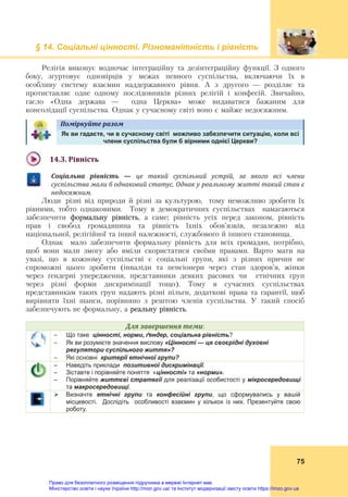 § 14. Соціальні цінності. Різноманітність і рівність
75
Релігія виконує водночас інтеграційну та дезінтеграційну функції. З одного
боку, згуртовує одновірців у межах певного суспільства, включаючи їх в
особливу систему взаємин наддержавного рівня. А з другого — розділяє та
протиставляє одне одному послідовників різних релігій і конфесій. Звичайно,
гасло «Одна держава — одна Церква» може видаватися бажаним для
консолідації суспільства. Однак у сучасному світі воно є майже недосяжним.
Поміркуйте	разом	
Як ви гадаєте, чи в сучасному світі можливо забезпечити ситуацію, коли всі
члени суспільства були б вірними однієї Церкви?
14.3.	Рівність	
Соціальна	 рівність	 —	 це	 такий	 суспільний	 устрій,	 за	 якого	 всі	 члени	
суспільства	мали	б	однаковий	статус.	Однак	у	реальному	житті	такий	стан	є	
недосяжним.
Люди різні від природи й різні за культурою, тому неможливо зробити їх
рівними, тобто однаковими. Тому в демократичних суспільствах намагаються
забезпечити формальну рівність, а саме: рівність усіх перед законом, рівність
прав і свобод громадянина та рівність їхніх обов’язків, незалежно від
національної, релігійної та іншої належності, службового й іншого становища.
Однак мало забезпечити формальну рівність для всіх громадян, потрібно,
щоб вони мали змогу або вміли скористатися своїми правами. Варто мати на
увазі, що в кожному суспільстві є соціальні групи, які з різних причин не
спроможні цього зробити (інваліди та пенсіонери через стан здоров’я, жінки
через ґендерні упередження, представники деяких расових чи етнічних груп
через різні форми дискримінації тощо). Тому в сучасних суспільствах
представникам таких груп надають різні пільги, додаткові права та гарантії, щоб
вирівняти їхні шанси, порівняно з рештою членів суспільства. У такий спосіб
забезпечують не формальну, а реальну рівність.
Для	завершення	теми:
 Що таке цінності, норми, ґендер, соціальна рівність?
 Як ви розумієте значення вислову «Цінності — це своєрідні духовні
регулятори суспільного життя»?
 Які основні критерії етнічної групи?
– Наведіть приклади позитивної дискримінації.
– Зіставте і порівняйте поняття «цінності» та «норми».
– Порівняйте життєві стратегії для реалізації особистості у мікросередовищі
та макросередовищі.
 Визначте етнічні групи та конфесійні групи, що сформувались у вашій
місцевості. Дослідіть особливості взаємин у кількох із них. Презентуйте свою
роботу.
Право для безоплатного розміщення підручника в мережі Інтернет має
Міністерство освіти і науки України http://mon.gov.ua/ та Інститут модернізації змісту освіти https://imzo.gov.ua
 
