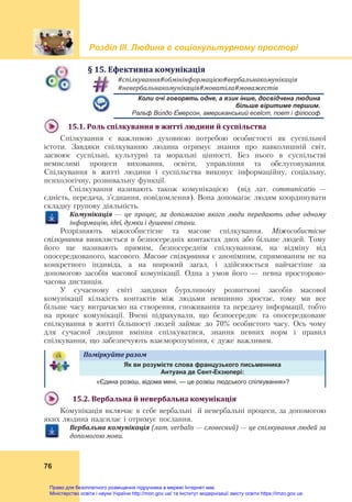 Розділ ІIІ. Людина в соціокультурному просторі
76
§	15.	Ефективна	комунікація
#спілкування#обмінінформацією#вербальнакомунікація	
#невербальнакомунікація#моватіла#моважестів	
Коли очі говорять одне, а язик інше, досвідчена людина
більше віритиме першим.
Ральф Во́лдо Е́мерсон, американський есеїст, поет і філософ
15.1.	Роль	спілкування	в	житті	людини	й	суспільства	
Спілкування є важливою духовною потребою особистості як суспільної
істоти. Завдяки спілкуванню людина отримує знання про навколишній світ,
засвоює суспільні, культурні та моральні цінності. Без нього в суспільстві
немислимі процеси виховання, освіти, управління та обслуговування.
Спілкування в житті людини і суспільства виконує інформаційну, соціальну,
психологічну, розвивальну функції.
Спілкування називають також комунікацією (від лат. communicatio —
єдність, передача, з’єднання, повідомлення). Вона допомагає людям координувати
складну групову діяльність.
Комунікація	 —	 це	 процес,	 за	 допомогою	 якого	 люди	 передають	 одне	 одному	
інформацію,	ідеї,	думки	і	душевні	стани.
Розрізняють міжособистісне та масове спілкування. Міжособистісне
спілкування виявляється в безпосередніх контактах двох або більше людей. Тому
його ще називають прямим, безпосереднім спілкуванням, на відміну від
опосередкованого, масового. Масове спілкування є анонімним, спрямованим не на
конкретного індивіда, а на широкий загал, і здійснюється найчастіше за
допомогою засобів масової комунікації. Одна з умов його — певна просторово-
часова дистанція.
У сучасному світі завдяки бурхливому розвиткові засобів масової
комунікації кількість контактів між людьми невпинно зростає, тому ми все
більше часу витрачаємо на створення, споживання та передачу інформації, тобто
на процес комунікації. Вчені підрахували, що безпосереднє та опосередковане
спілкування в житті більшості людей займає до 70% особистого часу. Ось чому
для сучасної людини вміння спілкуватися, знання певних норм і правил
спілкування, що забезпечують взаєморозуміння, є дуже важливим.
Поміркуйте	разом	
Як ви розумієте слова французького письменника
Антуана де Сент-Екзюпері:
«Єдина розкіш, відома мені, — це розкіш людського спілкування»?
15.2.	Вербальна	й	невербальна	комунікація	
Комунікація включає в себе вербальні й невербальні процеси, за допомогою
яких людина надсилає і отримує послання.
Вербальна	комунікація	(лат.	verbalis	—	словесний)	—	це	спілкування	людей	за	
допомогою	мови.	
Право для безоплатного розміщення підручника в мережі Інтернет має
Міністерство освіти і науки України http://mon.gov.ua/ та Інститут модернізації змісту освіти https://imzo.gov.ua
 