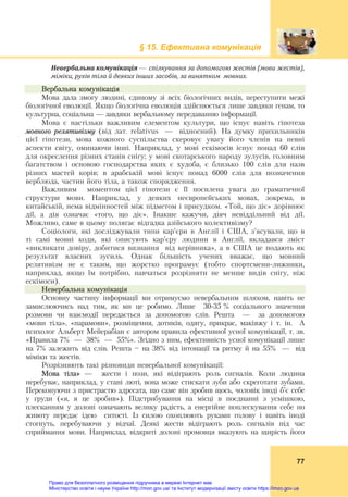 § 15. Ефективна комунікація
77
Невербальна	комунікація	— спілкування	за	допомогою	жестів	(мови	жестів),	
міміки,	рухів	тіла	й	деяких	інших	засобів,	за	винятком		мовних.	
Вербальна комунікація
Мова дала змогу людині, єдиному зі всіх біологічних видів, переступити межі
біологічної еволюції. Якщо біологічна еволюція здійснюється лише завдяки генам, то
культурна, соціальна — завдяки вербальному передаванню інформації.
Мова є настільки важливим елементом культури, що існує навіть гіпотеза
мовного релятивізму (від лат. relativus — відносний). На думку прихильників
цієї гіпотези, мова кожного суспільства скеровує увагу його членів на певні
аспекти світу, оминаючи інші. Наприклад, у мові ескімосів існує понад 60 слів
для окреслення різних станів снігу; у мові скотарського народу зулусів, головним
багатством і основою господарства яких є худоба, є близько 100 слів для назв
різних мастей корів; в арабській мові існує понад 6000 слів для позначення
верблюда, частин його тіла, а також спорядження.
Важливим моментом цієї гіпотези є її посилена увага до граматичної
структури мови. Наприклад, у деяких неєвропейських мовах, зокрема, в
китайській, нема відмінностей між підметом і присудком. «Той, що діє» дорівнює
дії, а дія означає «того, що діє». Інакше кажучи, діяч невіддільний від дії.
Можливо, саме в цьому полягає відгадка азійського колективізму?
Соціологи, які досліджували типи кар’єри в Англії і США, з’ясували, що в
ті самі мовні коди, які описують кар’єру людини в Англії, вкладався зміст
«викликати довіру, добитися визнання від керівника», а в США це подають як
результат власних зусиль. Однак більшість учених вважає, що мовний
релятивізм не є таким, що жорстко програмує (тобто спортсмени-лижники,
наприклад, якщо їм потрібно, навчаться розрізняти не менше видів снігу, ніж
ескімоси).
Невербальна комунікація
Основну частину інформації ми отримуємо невербальним шляхом, навіть не
замислюючись над тим, як ми це робимо. Лише 30-35 % соціального значення
розмови чи взаємодії передається за допомогою слів. Решта — за допомогою
«мови тіла», «парамови», розміщення, дотиків, одягу, прикрас, макіяжу і т. ін. А
психолог Альберт Мейерабіан є автором правила ефективної усної комунікації, т. зв.
«Правила 7% — 38% — 55%». Згідно з ним, ефективність усної комунікації лише
на 7% залежить від слів. Решта — на 38% від інтонації та ритму й на 55% — від
міміки та жестів.
Розрізняють такі різновиди невербальної комунікації:
Мова тіла» — жести і пози, які відіграють роль сигналів. Коли людина
перебуває, наприклад, у стані люті, вона може стискати зуби або скреготати зубами.
Переконуючи з пристрастю адресата, що саме він зробив щось, чоловік іноді б’є себе
у груди («я, я це зробив»). Підстрибування на місці в поєднанні з усмішкою,
плесканням у долоні означають велику радість, а енергійне поплескування себе по
животу передає ідею ситості. Із силою охоплюють руками голову і навіть іноді
стогнуть, перебуваючи у відчаї. Деякі жести відіграють роль сигналів під час
сприймання мови. Наприклад, відкриті долоні промовця вказують на щирість його
Право для безоплатного розміщення підручника в мережі Інтернет має
Міністерство освіти і науки України http://mon.gov.ua/ та Інститут модернізації змісту освіти https://imzo.gov.ua
 