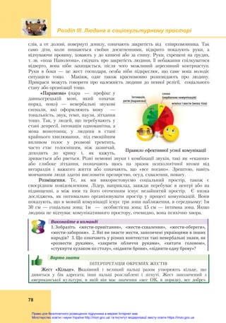 Розділ ІIІ. Людина в соціокультурному просторі
78
слів, а от долоні, повернуті донизу, означають закритість від співрозмовника. Так
само діти, коли пишаються своїми досягненнями, відкрито показують руки, а
відчуваючи провину, ховають у до кишені або за спину. Руки, схрещені на грудях,
т. зв. «поза Наполеона», свідчать про закритість людини, її небажання спілкуватися
відверто, вона ніби захищається, після чого можливий агресивний контрнаступ.
Руки в боки — це жест господаря, особа ніби підкреслює, що саме вона володіє
ситуацією тощо. Макіяж, одяг також красномовно розповідають про людину.
Прикраси можуть говорити про належність людини до певної релігії, соціального
стану або організації тощо.
«Парамова» (пара — префікс у
давньогрецькій мові, який означає
поряд, повз) — невербальні звукові
сигнали, які оформлюють мову —
тональність, звук, темп, паузи, зітхання
тощо. Так, у людей, що перебувають у
стані депресії, інтонація одноманітна, а
мова монотонна; у людини в стані
крайнього хвилювання, під емоційним
впливом голос у розмові тремтить,
часто стає голоснішим, ніж зазвичай,
доходить до крику і, як кажуть,
зривається або рветься. Різні немовні звуки і комбінації звуків, такі як «екання»
або глибоке зітхання, позначають щось на зразок психологічної втоми від
негараздів і важкого життя або означають, що «вce погано». Зрештою, навіть
мовчанням люди здатні висловити презирство, осуд, схвалення, повагу.
Розміщення. Те, як ми використовуємо соціальний простір, також є
своєрідним повідомленням. Лідер, наприклад, завжди перебуває в центрі або на
підвищенні, а між ним та його оточенням існує незайнятий простір. Є низка
досліджень, як оптимально організовувати простір у процесі комунікацій. Вони
показують, що в мовній комунікації існує три зони наближення, в середньому: 1м
30 см — соціальна зона; 1м — особистісна зона; 45 см — інтимна зона. Якщо
людина не відчуває комунікативного простору, очевидно, вона психічно хвора.
Виконайте	в	команді
1. Зобразіть  «жести‐привітання»,  «жести‐схвалення»,  «жести‐обереги»,
«жести‐заборони».  2. Які ви знаєте жести, запозичені українцями в інших 
народів?  3. Що означають у різних контекстах такі невербальні знаки, як 
«розвести  руками»,  «закрити  обличчя  руками»,  «хитати  головою», 
«стукнути кулаком по столу», «підняти брови», «підняти одну брову»?
Варто	знати				
ІНТЕРПРЕТАЦІЯ ОКРЕМИХ ЖЕСТІВ
Жест «Кільце». Вказівний і великий пальці разом утворюють кільце, що
дивиться у бік адресата; інші пальці розслаблені і зігнуті. Жест запозичений з
американської культури, в якій він має значення «все ОК, в порядку, все добре».
Правило ефективної усної комунікації
Право для безоплатного розміщення підручника в мережі Інтернет має
Міністерство освіти і науки України http://mon.gov.ua/ та Інститут модернізації змісту освіти https://imzo.gov.ua
 