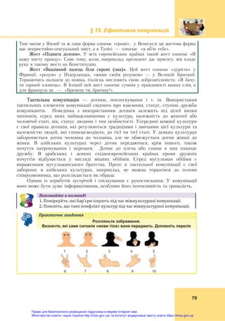§ 15. Ефективна комунікація
79
Тим часом у Японії та ж сама форма означає «гроші», у Венесуелі ця жестова форма
має непристойно-сексуальний зміст, а в Тунісі —	 означає «я вб’ю тебе».
Жест «Піднята долоня». У всіх європейських країнах такий жест означає «Я
кажу чисту правду». Саме тому, коли, наприклад, президент дає присягу, він кладе
руку в такому жесті на Конституцію.
Жест «Вказівний палець біля скроні (ока)». Цей жест означає «дурість» у
Франції, «розум» у Нідерландах, «живи своїм розумом» — у Великій Британії.
Торкаючись пальцем до повіка, італієць висловить свою доброзичливість: «Я бачу,
ти гарний хлопець». В Іспанії цей жест означає сумнів у правдивості ваших слів, а
для француза це — «Брешеш ти, братику!»
Тактильна комунікація — дотики, поплескування і т. ін. Використання
тактильних елементів комунікації свідчить про взаємини, статус, ступінь дружби
комунікантів. Поведінка з використанням дотиків залежить від цілої низки
чинників, серед яких найважливішими є культура, належність до жіночої або
чоловічої статі, вік, статус людини і тип особистості. Усередині кожної культури
є свої правила дотиків, які регулюються традиціями і звичаями цієї культури та
належністю людей, які співвзаємодіють, до тієї чи тієї статі. У деяких культурах
забороняється дотик чоловіка до чоловіка, але не обмежується дотик жінки до
жінки. В азійських культурах через дотик передаються, крім іншого, також
почуття патронування і переваги. Дотик до плеча або спини в них означає
дружбу. В арабських і деяких східноєвропейських країнах прояв дружніх
почуттів відбувається у вигляді міцних обіймів. Серед мусульман обійми є
вираженням мусульманського братства. Проте в тактильної комунікації є свої
заборони: в азійських культурах, наприклад, не можна торкатися до голови
співрозмовника, що розглядається як образа.
Одним із атрибутів зустрічей і спілкування є рукостискання. У комунікації
воно може бути дуже інформативним, особливо його інтенсивність та тривалість.
Виконайте	в	команді
1. Поміркуйте, які бар’єри існують під час міжкультурної комунікації.
2. Поясніть, що таке конфлікт культур під час міжкультурної комунікації.
Практичне	завдання	
Розгляньте зображення.
Визначте, які саме сигнали «мови тіла» вони передають. Доповніть перелік
1 2 3 4 5
6 7 8 9 10
Право для безоплатного розміщення підручника в мережі Інтернет має
Міністерство освіти і науки України http://mon.gov.ua/ та Інститут модернізації змісту освіти https://imzo.gov.ua
 