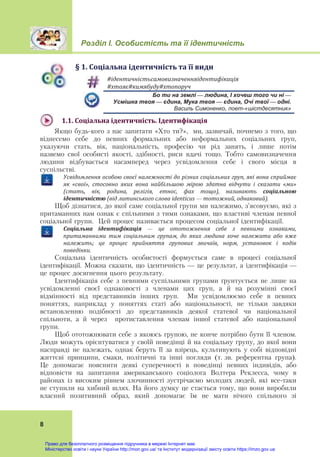 Розділ І. Особистість та її ідентичність
 
8
§	1.	Соціальна	ідентичність	та	її	види
#ідентичністьсамовизначенняідентифікація	
#хтояє#кимябуду#хтопоруч	
Бо ти на землі — людина, І хочеш того чи ні —
Усмішка твоя — єдина, Мука твоя — єдина, Очі твої — одні.
Василь Симоненко, поет-«шістдесятник»
1.1.	Соціальна	ідентичність.	Ідентифікація	
Якщо будь-кого з нас запитати «Хто ти?», ми, зазвичай, почнемо з того, що
віднесемо себе до певних формальних або неформальних соціальних груп,
указуючи стать, вік, національність, професію чи рід занять, і лише потім
назвемо свої особисті якості, здібності, риси вдачі тощо. Тобто самовизначення
людини відбувається насамперед через усвідомлення себе і свого місця в
суспільстві.
Усвідомлення	особою	своєї	належності	до	різних	соціальних	груп,	які	вона	сприймає	
як	 «свої»,	 стосовно	 яких	 вона	 найбільшою	 мірою	 здатна	 відчути	 і	 сказати	 «ми»	
(стать,	 вік,	 родина,	 релігія,	 етнос,	 фах	 тощо),	 називають	 соціальною	
ідентичністю	(від	латинського	слова	identicus — тотожний,	однаковий).
Щоб дізнатися, до якої саме соціальної групи ми належимо, з’ясовуємо, які з
притаманних нам ознак є спільними з тими ознаками, що властиві членам певної
соціальної групи. Цей процес називається процесом соціальної ідентифікації.
Соціальна	 ідентифікація — це	 ототожнення	 себе	 з	 певними	 ознаками,	
притаманними	 тим	 соціальним	 групам,	 до	 яких	 людина	 хоче	 належати	 або	 вже	
належить;	 це	 процес	 прийняття	 групових	 звичаїв,	 норм,	 установок	 і	 кодів	
поведінки.
Соціальна ідентичність особистості формується саме в процесі соціальної
ідентифікації. Можна сказати, що ідентичність — це результат, а ідентифікація —
це процес досягнення цього результату.
Ідентифікація себе з певними суспільними групами ґрунтується не лише на
усвідомленні своєї однаковості з членами цих груп, а й на розумінні своєї
відмінності від представників інших груп. Ми усвідомлюємо себе в певних
поняттях, наприклад у поняттях статі або національності, не тільки завдяки
встановленню подібності до представників деякої статевої чи національної
спільноти, а й через протиставлення членам іншої статевої або національної
групи.
Щоб ототожнювати себе з якоюсь групою, не конче потрібно бути її членом.
Люди можуть орієнтуватися у своїй поведінці й на соціальну групу, до якої вони
насправді не належать, однак беруть її за взірець, культивують у собі відповідні
життєві принципи, смаки, політичні та інші погляди (т. зв. референтна група).
Це допомагає пояснити деякі суперечності в поведінці певних індивідів, або
відповісти на запитання американського соціолога Волтера Реклесса, чому в
районах із високим рівнем злочинності зустрічаємо молодих людей, які все-таки
не ступили на хибний шлях. На його думку це стається тому, що вони виробили
власний позитивний образ, який допомагає їм не мати нічого спільного зі
Право для безоплатного розміщення підручника в мережі Інтернет має
Міністерство освіти і науки України http://mon.gov.ua/ та Інститут модернізації змісту освіти https://imzo.gov.ua
 