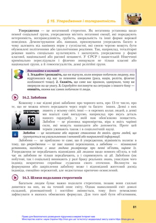 § 16. Упередження і толерантність
 
81
Упередження — це негативний стереотип. Як негативна установка щодо
певної соціальної групи, упередження містить негативні емоції, які породжують
нетерпимість, несправедливість, грубість, аморальність та інші форми ворожої
поведінки. Демонстрування або, навпаки, приховування упереджень багато в
чому залежить від панівних норм у суспільстві, які своєю чергою можуть бути
обумовлені політичними або ідеологічними реаліями. Так, наприклад, тоталітарні
режими навіть спеціально культивують і заохочують упередження у формі
класової, національної або расової ненависті. У СРСР і нацистській Німеччині
кримінально переслідували і фізично знищували не тільки класові або
національні групи, а й гомосексуалістів, деякі релігійні групи.
Виконайте	в	команді
1.	Згадайте	і	розкажіть,	що ви відчули, коли вперше побачили людину, яка 
відрізнялася  від  вас  за  певними  ознаками  (раса,  нація,  релігія,  фізичні 
особливості  тощо).  2.  Скажіть,	 що  саме  вас  вразило,  здивувало,  чому  ви 
звернули на це увагу.	3.	Спробуйте поглянути на ситуацію з іншого боку —	
опишіть,	якими вас самих побачили ті люди.
 
16.2.	Забобони	
Кожному з нас відомі різні забобони: про чорного кота, про 13-те число, про
те, що не можна нічого передавати через поріг та багато інших. Деякі з них
знають у всьому світі, інші — в окремих колах людей, а деякі
ми взагалі самі вигадуємо, наприклад про якусь деталь
нашого гардеробу, у якій нам обов’язково пощастить.
Забобон – це різновид марновірства, віра в якісь чарівні
сили, які можуть нашкодити або допомогти. Проте цей
термін уживають також і в соціологічній науці.
Забобон	 —	 це	 негативне	 або	 вороже	 ставлення	 до	 якоїсь	 групи	 людей,	 що	
ґрунтується	на	узагальненнях	і	неповній	або	викривленій	інформації.
Забобони — це приблизно те саме, що й упередження, відмінність полягає в
тому, що упередження — це вже наявні переконання, а забобони — пізнавальні
установки, виходячи з яких людина розмірковує про певні об’єкти, оцінює їх.
Упередження не передбачають відповідних дій людини щодо певного об’єкта, в той
час як забобони не тільки передбачають, а і спрямовують ці дії. Забобони (як
побутові, так і соціальні) виникають у разі браку реальних знань, унаслідок чого
індивід некритично сприймає судження свого оточення. Вплинути на
формування або закріплення забобону може і відповідний життєвий досвід
індивіда, емоційно пережитий, але недостатньо критично осмислений.
 
16.3.	Шляхи	подолання	стереотипів	
Багатьом людям буває важко подолати стереотипи, позаяк вони схильні
дивитися на них, як на точний опис світу. Однак навколишній світ доволі
складний, різноманітний і постійно змінюється, тому його неможливо
зафіксувати в якихось обмежених формулах. Для того щоб бути об’єктивним,
Право для безоплатного розміщення підручника в мережі Інтернет має
Міністерство освіти і науки України http://mon.gov.ua/ та Інститут модернізації змісту освіти https://imzo.gov.ua
 