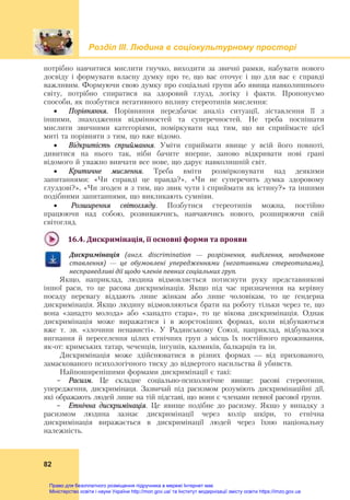 Розділ ІIІ. Людина в соціокультурному просторі
82
потрібно навчитися мислити гнучко, виходити за звичні рамки, набувати нового
досвіду і формувати власну думку про те, що вас оточує і що для вас є справді
важливим. Формуючи свою думку про соціальні групи або явища навколишнього
світу, потрібно спиратися на здоровий глузд, логіку і факти. Пропонуємо
способи, як позбутися негативного впливу стереотипів мислення:
 Порівняння. Порівняння передбачає аналіз ситуації, зіставлення її з
іншими, знаходження відмінностей та суперечностей. Не треба поспішати
мислити звичними категоріями, поміркувати над тим, що ви сприймаєте цієї
миті та порівняти з тим, що вже відомо.
 Відкритість сприймання. Уміти сприймати явище у всій його повноті,
дивитися на нього так, ніби бачите вперше, заново відкривати нові грані
відомого й уважно вивчати все нове, що дарує навколишній світ.
 Критичне мислення. Треба вміти розмірковувати над деякими
запитаннями: «Чи справді це правда?», «Чи не суперечить думка здоровому
глуздові?», «Чи згоден я з тим, що звик чути і сприймати як істину?» та іншими
подібними запитаннями, що викликають сумніви.
 Розширення світогляду. Позбутися стереотипів можна, постійно
працюючи над собою, розвиваючись, навчаючись нового, розширюючи свій
світогляд.
16.4.	Дискримінація,	її	основні	форми	та	прояви	
Дискримінація	 (англ.	 discrimination	 —	 розрізнення,	 виділення,	 неоднакове	
ставлення)	 —	 це	 обумовлені	 упередженнями	 (негативними	 стереотипами),	
несправедливі	дії	щодо	членів	певних	соціальних	груп.
Якщо, наприклад, людина відмовляється потиснути руку представникові
іншої раси, то це расова дискримінація. Якщо під час призначення на керівну
посаду перевагу віддають лише жінкам або лише чоловікам, то це ґендерна
дискримінація. Якщо людину відмовляються брати на роботу тільки через те, що
вона «занадто молода» або «занадто стара», то це вікова дискримінація. Однак
дискримінація може виражатися і в жорстокіших формах, коли відбуваються
вже т. зв. «злочини ненависті». У Радянському Союзі, наприклад, відбувалося
вигнання й переселення цілих етнічних груп з місць їх постійного проживання,
як-от: кримських татар, чеченців, інгушів, калмиків, балкарців та ін.
Дискримінація може здійснюватися в різних формах — від прихованого,
замаскованого психологічного тиску до відвертого насильства й убивств.
Найпоширенішими формами дискримінації є такі:
- Расизм. Це складне соціально-психологічне явище: расові стереотипи,
упередження, дискримінаця. Зазвичай під расизмом розуміють дискримінаційні дії,
які ображають людей лише на тій підставі, що вони є членами певної расової групи.
- Етнічна дискримінація. Це явище подібне до расизму. Якщо у випадку з
расизмом людина зазнає дискримінації через колір шкіри, то етнічна
дискримінація виражається в дискримінації людей через їхню національну
належність.
Право для безоплатного розміщення підручника в мережі Інтернет має
Міністерство освіти і науки України http://mon.gov.ua/ та Інститут модернізації змісту освіти https://imzo.gov.ua
 