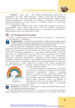 § 16. Упередження і толерантність
83
- Ейджизм (англ. аge — вік). Вікова дискримінація ґрунтується на
переконанні, що певні вікові категорії є гірші за інші. Від неї потерпають
переважно старші люди, яким, наприклад, важче влаштуватися на роботу. Іноді
вікова дискримінація є непомітною, але наявною в суспільстві. Спостерігаємо
своєрідний парадокс: усі хочуть дожити до глибокої старості, але при цьому
ніхто не хоче бути старим.
- Сексизм (англ. sexism, від лат. sexus — стать). Це упереджене ставлення та
дискримінація групи людей через їхню стать або ґендерну ідентичність.
Виявляється в тому, що влада, більшість прав і можливостей зосереджуються в
представників однієї статі порівняно з іншою.
16.5.	Толерантність	та	інклюзія	
Однією з найважливіших цінностей сучасного суспільства є толерантність
(від лат. tolerantia — терпіння).
Толерантність	—	це	здатність	взаємодіяти	з	людьми	іншої	культури,	іншого	
способу	життя;	без	агресії	сприймати	думки,	які	відрізняються	від	власних,	а	
також	поважати	особливості	поведінки	та	способу	життя	інших.
У біології, звідки він і «прийшов», термін «толерантність» означає здатність
організму переносити несприятливий вплив того або того чинника середовища. У
цьому сенсі толерантність до ліків означає, що ліки не діють на організм. Такою
може бути й суспільна толерантність — коли деякі етнічні, релігійні чи будь-які
інші групи, що відрізняються одні від одних своєю культурою, хоча й живуть
поруч, але практично не взаємодіють одні з одними. Це толерантність
байдужості, негативна толерантність. Прикладом можна вважати співжиття
чужовірців (евреїв, мусульман) у середньовічних містах. Але така толерантність
існувала доти, поки не починалася якась суспільна нестабільність або поки вони
не перетиналися в якійсь боротьбі за ресурси. Тоді подібна толерантність
миттєво закінчувалася і зіткнення різнокультурних груп могло вилитися в
жахливі та криваві сутички.
На основі принципів толерантності в сучасному
суспільстві всім людям без винятку має бути надана
можливість розвиватися фізично, розумово,
морально, духовно, в умовах свободи та гідності. На
жаль, сьогодні з 46 млн громадян України понад 3
млн становлять люди з особливими потребами, які не
завжди мають необхідні умови для розвитку й
повноцінного життя. Для того, щоб забезпечити для
них можливість рівноправної участі в суспільному
житті, застосовують принцип інклюзії.
Інклюзія	 (англ.	 inclusion	 —	 включення)	 —	 процес	 збільшення	 ступеня	 участі	
всіх	громадян	у	суспільному	житті.
Основний принцип інклюзії полягає в тому, що всі діти мають навчатися
разом, незважаючи на певні труднощі чи відмінності, які існують між ними.
Інклюзія і
толерантність
Право для безоплатного розміщення підручника в мережі Інтернет має
Міністерство освіти і науки України http://mon.gov.ua/ та Інститут модернізації змісту освіти https://imzo.gov.ua
 