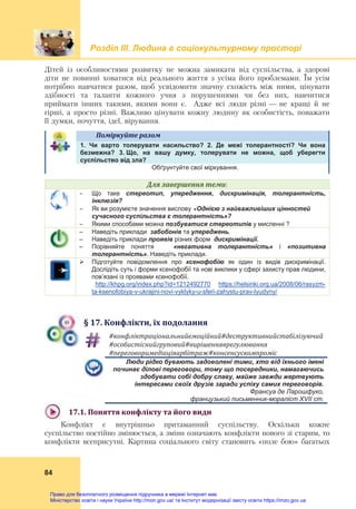 Розділ ІIІ. Людина в соціокультурному просторі
 
84
Дітей із особливостями розвитку не можна замикати від суспільства, а здорові
діти не повинні ховатися від реального життя з усіма його проблемами. Їм усім
потрібно навчатися разом, щоб усвідомити значну схожість між ними, цінувати
здібності та таланти кожного учня з порушеннями чи без них, навчитися
приймати інших такими, якими вони є. Адже всі люди різні — не кращі й не
гірші, а просто різні. Важливо цінувати кожну людину як особистість, поважати
її думки, почуття, ідеї, вірування.
Поміркуйте	разом	   
1. Чи варто толерувати насильство? 2. Де межі толерантності? Чи вона
безмежна? 3. Що, на вашу думку, толерувати не можна, щоб уберегти
суспільство від зла?
Обґрунтуйте свої міркування.
Для	завершення	теми:
 Що таке стереотип, упередження, дискримінація, толерантність,
інклюзія?
 Як ви розумієте значення вислову «Однією з найважливіших цінностей
сучасного суспільства є толерантність»?
 Якими способами можна позбуватися стереотипів у мисленні ?
– Наведіть приклади забобонів та упереджень.
– Наведіть приклади проявів різних форм дискримінації.
– Порівняйте поняття «негативна толерантність» і «позитивна
толерантність». Наведіть приклади.
 Підготуйте повідомлення про ксенофобію як один із видів дискримінації.
Дослідіть суть і форми ксенофобії та нові виклики у сфері захисту прав людини,
пов’язані із проявами ксенофобії.
http://khpg.org/index.php?id=1212492770 https://helsinki.org.ua/2008/06/rasyzm-
ta-ksenofobiya-v-ukrajini-novi-vyklyky-u-sferi-zahystu-prav-lyudyny/
§	17.	Конфлікти,	їх	подолання
#конфліктраціональнийемоційний#деструктивнийстабілізуючий	
#особистіснийгруповий#вирішенняврегулювання	
#переговоримедіаціяарбітраж#консенсускомпроміс	
Люди рідко бувають задоволені тими, хто від їхнього імені
починає ділові переговори, тому що посередники, намагаючись
здобувати собі добру славу, майже завжди жертвують
інтересами своїх друзів заради успіху самих переговорів.
Франсуа де Ларошфуко,
французький письменник-мораліст XVII cт.
17.1.	Поняття	конфлікту	та	його	види	
Конфлікт є внутрішньо притаманний суспільству. Оскільки кожне
суспільство постійно змінюється, а зміни означають конфлікти нового зі старим, то
конфлікти всеприсутні. Картина соціального світу становить «поле бою» багатьох
Право для безоплатного розміщення підручника в мережі Інтернет має
Міністерство освіти і науки України http://mon.gov.ua/ та Інститут модернізації змісту освіти https://imzo.gov.ua
 