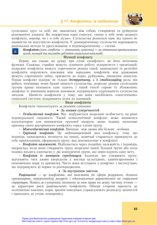 § 17. Конфлікти, їх подолання
 
85
суспільних груп та осіб, які змагаються між собою, створюючи та руйнуючи
різноманітні альянси. Як пожартував один соціолог, «якщо в тебе нема жодного
конфлікту, перевір, чи є в тебе пульс». Суспільства різняться одне від одного не
наявністю чи відсутністю конфліктів. У демократичному суспільстві переважають
раціональні методи їх урегулювання, в недемократичному — силові.
Конфлікт	(лат.	conflictus	—	зіткнення,	сутичка)	—	це	зіткнення	протилежних	
цілей,	позицій	та	поглядів	суб’єктів	соціальної	взаємодії.
Функції конфлікту
Перше, що спадає на думку при слові «конфлікт», це його негативна
функція. Скажімо, страйки можуть зупинити роботу підприємств і організацій;
подружні конфлікти можуть спричинити розпад сімей; національні та релігійні
конфлікти порушують взаємини між народами; конфлікти між державами
можуть спричинити війну, призвести до втрат, руйнувань, знищення довкілля.
Однак конфлікт відіграє не тільки деструктивну, а й стабілізаційну роль: він
робить чіткішими певні базові цінності суспільства, дозволяє різним суспільним
групам краще пізнавати одне одного, і такий спосіб сприяє їх зближенню;
конфлікт із зовнішнім ворогом допомагає підтримувати згуртованість суспільства
загалом. Цінність конфліктів у тому, що вони запобігають «окостенінню»
соціальної системи, відкривають шлях до інновацій.
Види конфліктів
Конфлікти типологізують за різними ознаками.
 За зонами суперечностей
- Особистісний конфлікт. Він відбувається всередині особистості, на рівні
індивідуальної свідомості. Такий психологічний конфлікт може виявитися
каталізатором для виникнення групової напруги, якщо індивід шукатиме
причину свого внутрішнього конфлікту серед членів групи.
- Міжособистісний конфлікт. Виникає між двома або більше особами.
- Груповий конфлікт. Це найпоширеніший вид конфлікту, тому що
індивіди, намагаючись вплинути на інших, зазвичай стараються привернути до
себе прихильників, сформувати групу, яка допомагатиме в конфлікті.
- Конфлікт належності. Відбувається через подвійну належність і індивідів,
наприклад, коли вони створюють групу всередині іншої, більшої групи або коли
індивід входить одночасно у дві конкурентні групи, які переслідують одну мету.
- Конфлікт із зовнішнім середовищем. Індивіди, що утворюють групу,
відчувають тиск ззовні (передусім у вигляді культурних, адміністративних і
економічних норм та приписів). Часто вони вступають у конфлікт з інститутами,
що підтримують ці норми та розпорядження.
 За внутрішнім змістом
Раціональні — це конфлікти, які належать до сфери розумного, ділового
суперництва, перерозподілу ресурсів і вдосконалення управлінської чи соціальної
структури. Повага до суперника, визнання за ним права на деяку частину істини —
це характерні риси раціональних конфліктів. Обидві сторони прагнуть до
поліпшення взаємин, норм, зразків поведінки, справедливого розподілу цінностей
і приходять до угоди, компромісу.
Право для безоплатного розміщення підручника в мережі Інтернет має
Міністерство освіти і науки України http://mon.gov.ua/ та Інститут модернізації змісту освіти https://imzo.gov.ua
 