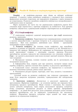 Розділ ІIІ. Людина в соціокультурному просторі
86
Емоційні — це конфлікти, учасники яких діють на підставі особистої
неприязні. З моменту появи емоційного конфлікту у свідомості його учасників
формуються негативні стереотипи, які породжують неприязнь і навіть ненависть
до супротивника. Розвиток емоційних конфліктів відбувається непередбачувано і
здебільшого вони не керовані.
Варто зауважити, що часто під час раціональних конфліктів агресія його
учасників може перенестися з причини конфлікту на особистості. Тоді причина
конфлікту забувається, а раціональний конфлікт перетворюється на емоційний.
17.2.	Стадії	конфлікту	
У соціальному конфлікті зазвичай виокремлюють три стадії: виникнення,
розвиток, закінчення.
1. Виникнення конфлікту. Характеризується нагромадженням суперечностей
у системі міжособистісних і групових інтересів та їх усвідомленням сторонами
конфлікту. Цей етап називають латентною (лат. latentis – прихований,
невидимий) стадією конфлікту.
2. Розвиток конфлікту. Це основна стадія конфлікту, яка передбачає
наявність установки на боротьбу, психологічну готовність до неї. Починається з
інциденту або приводу. Відбуваються дії, спрямовані на блокування досягнення
цілей протилежної сторони і реалізацію власних прагнень. Результат
протиборства залежить передусім від співвідношення сил учасників конфлікту.
Сила — це здатність реалізувати свою волю всупереч протидії опонента. Вона має
такі складники:
 Матеріальні чинники, головно технічні засоби, що їх застосовують як
інструменти насильства.
 Інформаційна база, зокрема дані про опонента, експертні оцінки щодо
перебігу конфлікту, прогноз стосовно його перебігу та результату протиборства.
 Соціальний статус учасників конфлікту, що виражається в суспільно-
визнаних показниках (доходи, рівень влади, престиж).
 Різноманітні ресурси (гроші, територія, ліміт часу, кількість і впливовість
прихильників).
Істотний вплив на розвиток конфлікту має соціальне середовище, яке
може бути джерелом підтримки учасників, стримувальним або нейтральним
чинником.
3. Закінчення конфлікту. Досягається в результаті вирішення або
врегулювання. Вирішення конфлікту — це усунення причин, що породили його,
вичерпання предмета протиборства. Може статися і спонтанно, без свідомих
зусиль суб’єктів (наприклад, через втрату актуальності предмета суперечки,
втому суперників, виснаження ресурсів та інших причин). Урегулювання
конфлікту — це такий його результат, коли суперники досягають угоди стосовно
предмета протиборства, але не вирішують суперечностей, які викликали
конфлікт. Збереження предмета суперечки через деякий час може знову
призвести до відновлення конфлікту.
Право для безоплатного розміщення підручника в мережі Інтернет має
Міністерство освіти і науки України http://mon.gov.ua/ та Інститут модернізації змісту освіти https://imzo.gov.ua
 
