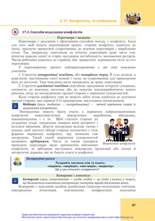 § 17. Конфлікти, їх подолання
 
87
 
17.3.	Способи	подолання	конфліктів	
Переговори і медіація
Переговори є розумним і ефективним способом виходу з конфлікту. Іноді
для того, щоб почати переговорний процес, сторони конфлікту вдаються до
тиску, прагнучи примусити супротивника до ведення переговорів і вироблення
угоди. Так, наприклад, поштовхом до початку переговорів дуже часто стає
відчутна поразка однієї зі сторін, внутрішня нестабільність, виснаження ресурсів.
Часом робітники вдаються до страйків, аби примусити керівництво сісти за стіл
переговорів.
У переговорному процесі найхарактернішими є дві лінії поведінки
учасників.
1. Стратегія конкурентної поведінки, або позиційного торгу. Її суть полягає в
жорсткому відстоюванні своєї позиції і тиску на супротивника для примушення
його до поступок. Така поведінка часто призводить до зриву переговорів.
2. Стратегія узгодженої поведінки передбачає врахування інтересів суперника,
готовність до взаємних поступок або до пошуків взаємоприйнятного нового
рішення, згоду на посередництво третьої сторони у вирішенні суперечностей.
Коли сторони конфлікту самі не можуть дійти згоди, вдаються до допомоги
третьої сторони, яка сприяла б їх примиренню, виступаючи посередником.
Медіація	 (англ.	 mediation — посередництво)	 —	 	 метод	 вирішення	 спорів	 із	
залученням	посередника.	
Посередники можуть брати участь у вирішенні найрізноманітніших
конфліктів: міжособистісних, міжгрупових, виробничих, військових,
міжнаціональних і т. ін. Щоб схилити сторони до
укладення угоди, посередник повинен мати авторитет і
володіти вміннями. Деколи посередник володіє силою і
владою, щоб змусити обидві сторони погодитися з тією
формою вирішення конфлікту, яку визначив сам
посередник. Такий спосіб вирішення суперечностей
називають арбітражем. Часто за таким сценарієм
проходять переговори щодо припинення військових
конфліктів, де арбітрами виступають міжнародні організації або сильні й
авторитетні держави, які не беруть участі в конфлікті.
Поміркуйте	разом	   
Розкрийте значення слів та понять:
«медіана», «медіація», «мас-медіа», «медіатор»
Що у них спільного та відмінного?
Компроміс і консенсус
Компроміс	(грец.	compromissum	—	угода,	згода)	—	це	згода	з	кимось	у	чомусь,	
що	досягається	взаємними	поступками;	поступка	заради	досягнення	мети.
Компроміс є важливим засобом запобігання соціально-політичним, етнічним,
міжнародним зіткненням, пом’якшення конфронтації, подолання
Вирішення конфліктів
Право для безоплатного розміщення підручника в мережі Інтернет має
Міністерство освіти і науки України http://mon.gov.ua/ та Інститут модернізації змісту освіти https://imzo.gov.ua
 