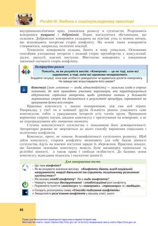 Розділ ІIІ. Людина в соціокультурному просторі
88
внутрішньополітичних криз, уникнення розколу в суспільстві. Розрізняють
компроміси вимушені і добровільні. Перші нав’язуються обставинами, що
склалися. Добровільні компроміси укладають на підставі угод із певних питань,
що відповідають інтересам сторін конфлікту. На основі таких компромісів
створюються, наприклад, політичні коаліції.
Технологія компромісів складна, багато в чому унікальна. Основними
способами узгодження інтересів і позицій сторін протиборства є консультації,
діалог, дискусії, взаємні поступки. Мистецтво компромісу є показником
тактичної гнучкості сторін конфлікту.
Поміркуйте	разом	
Поясніть, як ви розумієте вислів: «Компроміс — це не тоді, коли всі
задоволені, а тоді, коли всі однаково незадоволені».
Згадайте ситуації, коли вам особисто доводилося чи вдавалося досягти компромісу.
Чи завжди вас влаштовували його умови?
Консенсус	(лат.	consensus	—	згода,	одностайність)	—	загальна	згода	в	спірних	
питаннях,	 до	 якої	 приходять	 учасники	 переговорів,	 яка	 характеризується	
відсутністю	 серйозних	 заперечень	 щодо	 суттєвих	 питань	 у	 більшості	
зацікавлених	 сторін	 та	 досягається	 в	 результаті	 процедури,	 спрямованої	 на	
врахування	думки	всіх	сторін.
Практика консенсусу є значно поширенішою, ніж сам цей термін.
Наприклад, у сім’ї чи в компанії друзів більшість рішень ухвалюють саме
консенсусом, тобто з урахуванням інтересів усіх членів групи. Принципом
вирішення спірних питань завдяки консенсусу є орієнтування на компроміс, а не
на підпорядкування або знищення опонента.
Ступінь консенсусності суспільства є показником його демократичності.
Авторитарні режими не звертаються до цього способу вирішення соціальних і
політичних конфліктів.
Консенсус, проте, не означає безконфліктності суспільного розвитку. Щоб
дійти консенсусу, сторони конфлікту визначають для себе базові цінності
суспільства, йдуть на взаємні поступки заради їх збереження. Практика показує,
що базовими основами консенсусу можуть бути насамперед національні та
релігійні цінності, а також права і свободи особистості. До базових основ
консенсусу віднедавна відносять і екологічні цінності.
Для	завершення	теми:
 Що таке конфлікт?
 Як ви розумієте значення вислову «Конфлікти дають вихід соціальній
напруженості, енергії діяльності та сприяють позитивному розвиткові
суспільства»?
 Які основні стадії конфлікту? Які є види конфліктів?
– Наведіть приклади деструктивної і стабілізаційної ролі конфлікту.
– Порівняйте поняття «консенсус» та «компроміс», «переговори» та «медіація».
Складіть розгалужену схему «Способи подолання конфліктів»
Змоделюйте розв’язання конфліктів у вашому класі, школі.
Право для безоплатного розміщення підручника в мережі Інтернет має
Міністерство освіти і науки України http://mon.gov.ua/ та Інститут модернізації змісту освіти https://imzo.gov.ua
 