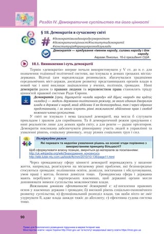 Розділ ІV. Демократичне суспільство та його цінності
90
§	18.	Демократія	в	сучасному	світі
#демократіявладанародусуверенітет	
#демократичніцінності#інститутидемократії	
#конституція#принципрозподілувлади	
Демократія — врядування «іменем народу, силами народу і для
народу.
Авраам Лінкольн, 16-й президент США
18.1. Виникнення	і	суть	демократії	
Термін «демократія» вперше почали використовувати у V ст. до н. е. для
позначення тодішньої політичної системи, що існувала в деяких грецьких містах-
державах. Відтоді ідея народовладдя розвивалася, збагачувалася традиціями
середньовічних міст-держав, досвідом розвитку представницьких органів влади в
новий час і нині викликає зацікавлення у вчених, політиків, громадян. Нині
демократія разом із правами людини та верховенством права становлять тріаду
цінностей правової системи Ради Європи.
Демократія	 (грец.	 δημοκρατία	 «влада	 народу»	 від	 δήμος	 «народ»	 та	 κράτος	
«влада»)	—	модель	державно‐політичного	режиму,	за	якого	єдиним	джерелом	
влади	в	державі	є	народ,	який	здійснює	її	як	безпосередньо,	так	і	через	обраних	
представників,	 і	 за	 якого	 існують	 рівні	 можливості	 здійснення	 прав	 і	 свобод	
кожного	члена	суспільства.
У світі не існувало і нема ідеальної демократії, яка могла б слугувати
прикладом і зразком для сприймання. Та й демократичний режим урядування є
нині реальністю лише для деяких країн світу, а для решти — радше орієнтиром.
Демократія покликана забезпечувати рівноправну участь людей в управлінні та
ухваленні рішень, соціальну рівновагу, згоду різних соціальних груп і сил.
Поміркуйте	разом	
Які переваги та недоліки ухвалення рішень на основі згоди порівняно з
використанням принципу більшості?
Щоб сформулювати власну позицію, зверніться до матеріалів за посиланнями:
http://uk.wikipedia.org/wiki/Знаходження_консенсусу
http://elib.lutsk-ntu.com.ua/book/fb/mm/2010/10-136/page11.html
Через громадянську сферу цінності демократії впроваджують у щоденне
життя, наприклад, розв’язуючи на місцевому рівні проблеми, які безпосередньо
стосуються громадян: поліпшення освіти, дозвілля, постачання і обслуговування,
умов праці і житла, безпеки довкілля тощо. Громадянська сфера і державна
мають перебувати у партнерських взаєминах, щоб державні органи могли
доповнювати вимоги суспільства можливостями влади.
Важливими умовами ефективності демократії є: а) посилення правових
основ у взаєминах держави і громадян; б) високий рівень соціально-економічного
розвитку суспільства; в) функціональний розподіл влади, так щоби ніхто не зміг
узурпувати її, адже влада завжди тяжіє до абсолюту; г) ефективна судова система
тощо.
Право для безоплатного розміщення підручника в мережі Інтернет має
Міністерство освіти і науки України http://mon.gov.ua/ та Інститут модернізації змісту освіти https://imzo.gov.ua
 