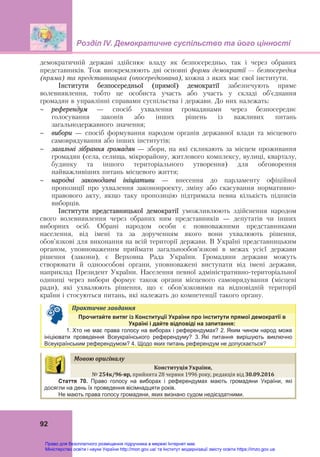 Розділ ІV. Демократичне суспільство та його цінності
92
демократичній державі здійснює владу як безпосередньо, так і через обраних
представників. Тож виокремлюють дві основні форми демократії — безпосередня
(пряма) та представницька (опосередкована), кожна з яких має свої інститути.
Інститути безпосередньої (прямої) демократії забезпечують пряме
волевиявлення, тобто це особиста участь або участь у складі об’єднання
громадян в управлінні справами суспільства і держави. До них належать:
 референдум – спосіб ухвалення громадянами через безпосереднє
голосування законів або інших рішень із важливих питань
загальнодержавного значення;
 вибори – спосіб формування народом органів державної влади та місцевого
самоврядування або інших інститутів;
 загальні зібрання громадян – збори, на які скликають за місцем проживання
громадян (села, селища, мікрорайону, житлового комплексу, вулиці, кварталу,
будинку та іншого територіального утворення) для обговорення
найважливіших питань місцевого життя;
 народні законодавчі ініціативи – внесення до парламенту офіційної
пропозиції про ухвалення законопроекту, зміну або скасування нормативно-
правового акту, якщо таку пропозицію підтримала певна кількість підписів
виборців.
Інститути представницької демократії уможливлюють здійснення народом
свого волевиявлення через обраних ним представників – депутатів чи інших
виборних осіб. Обрані народом особи є повноважними представниками
населення, від імені та за дорученням якого вони ухвалюють рішення,
обов’язкові для виконання на всій території держави. В Україні представницьким
органом, уповноваженим приймати загальнообов’язкові в межах усієї держави
рішення (закони), є Верховна Рада України. Громадяни держави можуть
створювати й одноособові органи, уповноважені виступати від імені держави,
наприклад Президент України. Населення певної адміністративно-територіальної
одиниці через вибори формує також органи місцевого самоврядування (місцеві
ради), які ухвалюють рішення, що є обов’язковими на відповідній території
країни і стосуються питань, які належать до компетенції такого органу.
Практичне	завдання	
Прочитайте витяг із Конституції України про інститути прямої демократії в
Україні і дайте відповіді на запитання:
1. Хто не має права голосу на виборах і референдумах? 2. Яким чином народ може
ініціювати проведення Всеукраїнського референдуму? 3. Які питання вирішують виключно
Всеукраїнським референдумом? 4. Щодо яких питань референдум не допускається?
Мовою	оригіналу	
Конституція	України,		
№	254к/96‐вр,	прийнята 28 червня 1996 року, редакція від 30.09.2016	
Стаття 70. Право голосу на виборах і референдумах мають громадяни України, які
досягли на день їх проведення вісімнадцяти років.
Не мають права голосу громадяни, яких визнано судом недієздатними.
Право для безоплатного розміщення підручника в мережі Інтернет має
Міністерство освіти і науки України http://mon.gov.ua/ та Інститут модернізації змісту освіти https://imzo.gov.ua
 