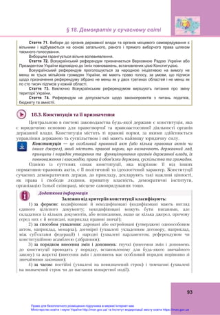 § 18. Демократія у сучасному світі
93
18.3.	Конституція	та	її	призначення	
Центральною в системі законодавства будь-якої держави є конституція, яка
є юридичною основою для правотворчої та правозастосовної діяльності органів
державної влади. Конституція містить ті правові норми, за якими здійснюється
управління державою та суспільством і які мають найвищу юридичну силу.
Конституція	 —	 це	 особливий	 правовий	 акт	 (або	 кілька	 правових	 актів	 чи	
інших	 джерел),	 який	 містить	 правові	 норми,	 що	 визначають	 державний	 лад,	
принципи	і	порядок	утворення	та		функціонування	органів	державної	влади,	їх	
повноваження	і	взаємодію,	права	й	обов’язки	держави,	суспільства	та	громадян.
Однією із суттєвих ознак конституції, яка відрізняє її від інших
нормативно-правових актів, є її політичний та ідеологічний характер. Конституції
сучасних демократичних держав, до прикладу, декларують такі важливі цінності,
як права і свободи людини, приватну власність, демократичні інститути,
організацію їхньої співпраці, місцеве самоврядування тощо.
Додаткова	інформація	
Залежно	від	критеріїв	конституції	класифікують: 
1) за формою: кодифіковані й некодифіковані (кодифіковані мають вигляд
єдиного цілісного документу; некодифіковані можуть бути писаними, але
складатися із кількох документів, або неписаними, якщо це кілька джерел, причому
серед них є й неписані, наприклад правові звичаї);
2) за способом ухвалення: даровані або октройовані (утверджені одноособовим
актом, наприклад, монарха), договірні (ухвалені укладенням договору, наприклад,
між суб’єктами федерації) і народні (ухвалені парламентом, референдумом чи
конституційною асамблеєю (зібранням);
3) за порядком внесення змін і доповнень: гнучкі (внесення змін і доповнень
до конституції проводять у порядку, встановленому для будь-якого звичайного
закону) та жорсткі (внесення змін і доповнень має особливий порядок порівняно зі
звичайними законами);
4) за часом: постійні (ухвалені на невизначений строк) і тимчасові (ухвалені
на визначений строк чи до настання конкретної події).	
Стаття 71. Вибори до органів державної влади та органів місцевого самоврядування є
вільними і відбуваються на основі загального, рівного і прямого виборчого права шляхом
таємного голосування.
Виборцям гарантується вільне волевиявлення.
Стаття 72. Всеукраїнський референдум призначається Верховною Радою України або
Президентом України відповідно до їхніх повноважень, встановлених цією Конституцією.
Всеукраїнський референдум проголошується за народною ініціативою на вимогу не
менш як трьох мільйонів громадян України, які мають право голосу, за умови, що підписи
щодо призначення референдуму зібрано не менш як у двох третинах областей і не менш як
по сто тисяч підписів у кожній області.
Стаття 73. Виключно Всеукраїнським референдумом вирішують питання про зміну
території України.
Стаття 74. Референдум не допускається щодо законопроектів з питань податків,
бюджету та амністії.
Право для безоплатного розміщення підручника в мережі Інтернет має
Міністерство освіти і науки України http://mon.gov.ua/ та Інститут модернізації змісту освіти https://imzo.gov.ua
 