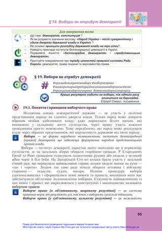 § 19. Вибори як атрибут демократії 
 
95
Для	завершення	теми:
 Що таке демократія, конституція ?
 Як ви розумієте значення вислову: «Народ України – носій суверенітету і
єдине джерело державної влади в Україні» ?
 Які основні принципи розподілу державної влади на три гілки?
– Наведіть приклади інститутів безпосередньої демократії в Україні.
– Порівняйте поняття: «безпосередня демократія» і «представницька
демократія».
 Підготуйте повідомлення про тріаду цінностей правової системи Ради
Європи: демократію, права людини та верховенство права.
§	19.	Вибори	як	атрибут	демократії
#прямадемократіявибори	#виборчеправо
#мажоритарнапропорційназмішанавиборчасистема
#принципивиборчогоправа		#етапивиборчогопроцесу	
  Краще регулярно ходити на вибори, ніж одного разу
опинитися на барикадах.
  Едуард Севрус, письменник
	
19.1.	Поняття	і	принципи	виборчого	права
Неодмінна ознака демократичної держави — це участь у політиці
представників народу як єдиного джерела влади. Тільки народ може довірити
обраним особам здійснювати владу, адже вирішувати безліч питань, які
виникають у складному житті суспільства, через пряму участь кожного
громадянина просто неможливо. Тому передбачено, що народ може реалізувати
владу через обраних представників, які керуватимуть державою від імені народу.
	
Вибори	 —	 це	 форма	 народного	 волевиявлення;	 інститут	 безпосередньої	
(прямої)	 демократії,	 що	 забезпечує	 формування	 народом	 представницьких	
органів	влади.
Вибори — інститут демократії, паростки якого знаходимо ще в первісному
суспільстві, де на загальних зборах обирали старійшин громади. У Стародавніх
Греції та Римі громадяни голосували піднесеними руками або кидали у великий
жбан чорні й білі боби. На Запорізькій Січі всі козаки брали участь у загальній
січовій раді, що вирішувала найважливіші справи, козаки кидали шапки на купи —
«за» і «проти». Згодом так само рада почала обирати гетьмана і військову
старшину — осавулів, суддів, писаря. Пізніше процедура виборів
удосконалювалась і сформувалися певні вимоги та правила, виконання яких має
забезпечувати об’єктивне волевиявлення виборців. Сукупність найважливіших із
цих вимог і правил, які закріплюються у конституціях і законодавстві, називають
виборчим правом.
	
Виборче	 право	 (в	 об’єктивному,	 широкому	 розумінні)	 —	 це	 система	
правових	норм,	які	регулюють	усі,	пов’язані	з	виборами,	суспільні	відносини.
Виборче	 право	 (у	 суб’єктивному,	 вузькому	 розумінні)	 —	 це	 можливість	
Право для безоплатного розміщення підручника в мережі Інтернет має
Міністерство освіти і науки України http://mon.gov.ua/ та Інститут модернізації змісту освіти https://imzo.gov.ua
 