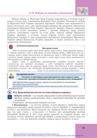 § 19. Вибори як атрибут демократії 
 
97
Чергові вибори до Верховної Ради України відбуваються в останню неділю
жовтня п’ятого року повноважень Верховної Ради України. Позачергові вибори
до Верховної Ради України призначає Президент України, вони відбуваються в
період шістдесяти днів з дня опублікування рішення про дострокове припинення
повноважень Верховної Ради України. Президента України обирають громадяни
України на основі загального, рівного і прямого виборчого права шляхом
таємного голосування строком на п’ять років. Чергові вибори Президента
України проводять в останню неділю березня п’ятого року повноважень
Президента України. У разі дострокового припинення повноважень Президента
України вибори Президента України проводять у період дев’яноста днів з дня
припинення повноважень.
Додаткова	інформація
	 Про	право	голосу
Нині в більшості країн світу жінки мають право голосу. Нова Зеландія, кажуть,
є першою країною у світі, у якій ввели загальне виборче право у 1893 році, хоча тут
жінкам надали право балотуватися до парламенту лише в 1919 році. Багато країн
спочатку надали жінкам право голосувати і лише через кілька років дозволили їм
балотуватися на виборні посади.
Навіть тепер у розвинених демократичних державах існують верстви
суспільства, які зазвичай включають у себе іммігрантів, робочих мігрантів,
ув’язнених і дітей, яким не надається право голосу, хоча багатьом із них доводиться
сплачувати податки і всі зобов’язані підпорядковуватися законам держави, у якій
вони живуть. https://www.coe.int/uk/web/compass/democracy
Поміркуйте	разом	  
	
Чи можна за відповідних умов відсторонити певні соціальні групи
(спільноти, прошарки населення) від участі в демократичних процедурах?
Щоб сформулювати власну позицію, зверніться до матеріалів за посиланнями:
http://litopys.org.ua/mill/mill12.htm
http://www.public-advocate.org/ru/arkhiv-proektiv/materiali-proektu/183-viborchi-prava-
zasudzhenikh.html
	
19.2.	Види	виборчих	систем	та	етапи	виборчого	процесу
	
Виборча	система	—	це	порядок	формування	складу	представницьких	органів	
держави,	 зокрема	 спосіб	 розподілу	 місць	 у	 парламенті	 відповідно	 до	 наслідків	
голосування.
Розрізняють три різновиди виборчої системи:
1. Мажоритарна — це система виборів, за якої обраним у виборчому окрузі
вважається кандидат, який отримав більшість голосів виборців. У мажоритарній
системі є три різновиди. Якщо кандидат має одержати більше половини голосів
тих, хто взяв участь у голосуванні, то йдеться про мажоритарну систему
абсолютної більшості. У разі, коли жоден кандидат не одержав більше, ніж
половину голосів, проводять другий тур виборів, у якому беруть участь лише два
кандидати — тоді для перемоги потрібно набрати просту більшість голосів.
Право для безоплатного розміщення підручника в мережі Інтернет має
Міністерство освіти і науки України http://mon.gov.ua/ та Інститут модернізації змісту освіти https://imzo.gov.ua
 