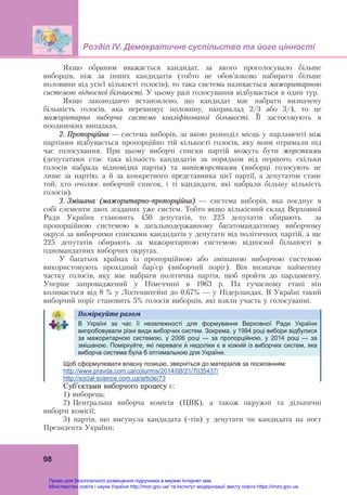 Розділ ІV. Демократичне суспільство та його цінності
 
98
Якщо обраним вважається кандидат, за якого проголосувало більше
виборців, ніж за інших кандидатів (тобто не обов’язково набирати більше
половини від усієї кількості голосів), то така система називається мажоритарною
системою відносної більшості. У цьому разі голосування відбувається в один тур.
Якщо законодавчо встановлено, що кандидат має набрати визначену
більшість голосів, яка перевищує половину, наприклад 2/3 або 3/4, то це
мажоритарна виборча система кваліфікованої більшості. Її застосовують в
поодиноких випадках.
2. Пропорційна — система виборів, за якою розподіл місць у парламенті між
партіями відбувається пропорційно тій кількості голосів, яку вони отримали під
час голосування. При цьому виборчі списки партій можуть бути жорсткими
(депутатами стає така кількість кандидатів за порядком від першого, скільки
голосів набрала відповідна партія) та напівжорсткими (виборці голосують не
лише за партію, а й за конкретного представника цієї партії, а депутатом стане
той, хто очолює виборчий список, і ті кандидати, які набрали більшу кількість
голосів).
3. Змішана (мажоритарно-пропорційна) — система виборів, яка поєднує в
собі елементи двох згаданих уже систем. Тобто якщо кількісний склад Верховної
Ради України становить 450 депутатів, то 225 депутатів обирають за
пропорційною системою в загальнодержавному багатомандатному виборчому
окрузі за виборчими списками кандидатів у депутати від політичних партій, а ще
225 депутатів обирають за мажоритарною системою відносної більшості в
одномандатних виборчих округах.
У багатьох країнах із пропорційною або змішаною виборчою системою
використовують прохідний бар’єр (виборчий поріг). Він визначає найменшу
частку голосів, яку має набрати політична партія, щоб пройти до парламенту.
Уперше запроваджений у Німеччині в 1963 р. На сучасному етапі він
коливається від 8 % у Ліхтенштейні до 0.67% — у Нідерландах. В Україні такий
виборчий поріг становить 5% голосів виборців, які взяли участь у голосуванні.
	
Поміркуйте	разом	  
	
В Україні за час її незалежності для формування Верховної Ради України
випробовували різні види виборчих систем. Зокрема, у 1994 році вибори відбулися
за мажоритарною системою, у 2006 році — за пропорційною, у 2014 році — за
змішаною. Поміркуйте, які переваги й недоліки є в кожній із виборчих систем, яка
виборча система була б оптимальною для України.
Щоб сформулювати власну позицію, зверніться до матеріалів за посиланням:
http://www.pravda.com.ua/columns/2014/08/21/7035437/
http://social-science.com.ua/article/73
Суб’єктами виборчого процесу є:
1) виборець;
2) Центральна виборча комісія (ЦВК), а також окружні та дільничні
виборчі комісії;
3) партія, що висунула кандидата (-тів) у депутати чи кандидата на пост
Президента України;
Право для безоплатного розміщення підручника в мережі Інтернет має
Міністерство освіти і науки України http://mon.gov.ua/ та Інститут модернізації змісту освіти https://imzo.gov.ua
 
