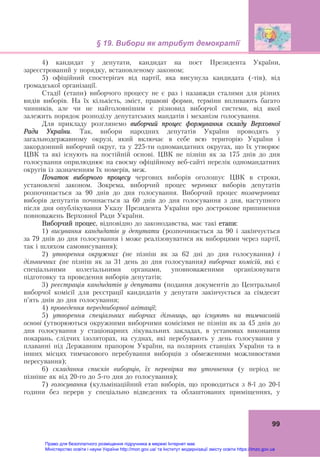 § 19. Вибори як атрибут демократії 
 
99
4) кандидат у депутати, кандидат на пост Президента України,
зареєстрований у порядку, встановленому законом;
5) офіційний спостерігач від партії, яка висунула кандидата (-тів), від
громадської організації.
Стадії (етапи) виборчого процесу не є раз і назавжди сталими для різних
видів виборів. На їх кількість, зміст, правові форми, терміни впливають багато
чинників, але чи не найголовнішим є різновид виборчої системи, від якої
залежить порядок розподілу депутатських мандатів і механізм голосування.
Для прикладу розглянемо виборчий процес формування складу Верховної
Ради України. Так, вибори народних депутатів України проводять у
загальнодержавному окрузі, який включає в себе всю територію України і
закордонний виборчий округ, та у 225-ти одномандатних округах, що їх утворює
ЦВК та які існують на постійній основі. ЦВК не пізніш як за 175 днів до дня
голосування оприлюднює на своєму офіційному веб-сайті перелік одномандатних
округів із зазначенням їх номерів, меж.
Початок виборчого процесу чергових виборів оголошує ЦВК в строки,
установлені законом. Зокрема, виборчий процес чергових виборів депутатів
розпочинається за 90 днів до дня голосування. Виборчий процес позачергових
виборів депутатів починається за 60 днів до дня голосування з дня, наступного
після дня опублікування Указу Президента України про дострокове припинення
повноважень Верховної Ради України.
Виборчий процес, відповідно до законодавства, має такі етапи:
1) висування кандидатів у депутати (розпочинається за 90 і закінчується
за 79 днів до дня голосування і може реалізовуватися як виборцями через партії,
так і шляхом самовисування);
2) утворення окружних (не пізніш як за 62 дні до дня голосування) і
дільничних (не пізніш як за 31 день до дня голосування) виборчих комісій, які є
спеціальними колегіальними органами, уповноваженими організовувати
підготовку та проведення виборів депутатів;
3) реєстрація кандидатів у депутати (подання документів до Центральної
виборчої комісії для реєстрації кандидатів у депутати закінчується за сімдесят
п’ять днів до дня голосування;
4) проведення передвиборної агітації;
5) утворення спеціальних виборчих дільниць, що існують на тимчасовій
основі (утворюються окружними виборчими комісіями не пізніш як за 45 днів до
дня голосування у стаціонарних лікувальних закладах, в установах виконання
покарань, слідчих ізоляторах, на суднах, які перебувають у день голосування у
плаванні під Державним прапором України, на полярних станціях України та в
інших місцях тимчасового перебування виборців з обмеженими можливостями
пересування);
6) складання списків виборців, їх перевірка та уточнення (у період не
пізніше як від 20-го до 5-го дня до голосування);
7) голосування (кульмінаційний етап виборів, що проводиться з 8-ї до 20-ї
години без перерв у спеціально відведених та облаштованих приміщеннях, у
Право для безоплатного розміщення підручника в мережі Інтернет має
Міністерство освіти і науки України http://mon.gov.ua/ та Інститут модернізації змісту освіти https://imzo.gov.ua
 