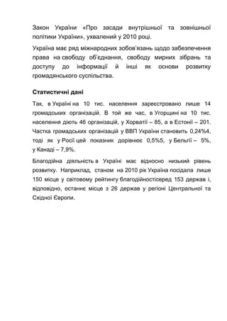 Закон України «Про засади внутрішньої та зовнішньої
політики України», ухвалений у 2010 році.
Україна має ряд міжнародних зобов’язань щодо забезпечення
права на свободу об’єднання, свободу мирних зібрань та
доступу до інформації й інші як основи розвитку
громадянського суспільства.
Статистичні дані
Так, в Україні на 10 тис. населення зареєстровано лише 14
громадських організацій. В той же час, в Угорщині на 10 тис.
населення діють 46 організацій, у Хорватії – 85, а в Естонії – 201.
Частка громадських організацій у ВВП України становить 0,24%4,
тоді як у Росії цей показник дорівнює 0,5%5, у Бельгії – 5%,
у Канаді – 7,9%.
Благодійна діяльність в Україні має відносно низький рівень
розвитку. Наприклад, станом на 2010 рік Україна посідала лише
150 місце у світовому рейтингу благодійностісеред 153 держав і,
відповідно, останнє місце з 26 держав у регіоні Центральної та
Східної Європи.
 