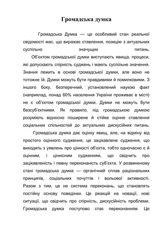 Громадська думка
Громадська Думка — це особливий стан реальної
свідомості мас, що виражає ставлення, позицію з актуальних
суспільно значущих питань.
Об’єктом громадської думки виступають явища, процеси,
які допускають спірність суджень і мають суспільне значення.
Знання лежить в основі громадської думки, але воно не
тотожне їй. Думки можуть бути правдивими й помилковими. З
іншого боку, безперечний, установлений наукою факт
(наприклад, понад 60% населення України проживає в місті)
не є об’єктом громадської думки. Думки не можуть бути
безсуб’єктними. Як правило, під громадською думкою
розуміють відносно поширене й стійке оцінне ставлення
соціальних спільностей до актуальних дискусійних питань.
Громадська думка дає оцінку явищ, але, на відміну від
простого оцінного судження, це зацікавлене судження, що
виходить з уявлень про цінності об’єкта, тобто одночасно є й
оцінним, і ціннісним судженням, що свідчить про
зацікавленість і певну переконаність суб’єкта. У розвиненому
стані громадська думка — органічний сплав раціональних
принципів, соціальних почуттів і вольової активності.
Разом з тим, це не система переконань, що становлять
постійну основу поведінки. Це реакцій на новації, нові
ситуації, що свідчить про спірність, дискусійність проблеми.
Громадська думка поступово стає переконанням. Це
 