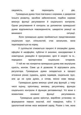 свідомість, що переходить у дію.
Громадська думка тісно пов’язана з нормами, є джерелом
їхнього розвитку, засобом забезпечення, подібно нормам
виконує функції регулювання й соціального контролю.
Однак регулювання й контроль за допомогою громадської
думки відрізняються повсякденністю, швидкістю реакції на
виникаючі ситуації.
Коли громадська думка приймається представниками
соціальних груп, спільностей, стає загальною, вона
перетворюється на норму.
У суспільстві стикаються пануючі й опозиційні думки,
офіційні й неофіційні, публічні й анонімні, консервативні й
новаторські, реакційні й прогресивні, зрілі й незрілі та ін.,
породжені протиріччями соціальних інтересів.
У той же час конкретна громадська думка має внутрішню
єдність, монізм. Саме це й дозволяє їй відігравати роль
регулятора. Громадська думка складається в процесі
зіткнення різних суджень, думок індивідів, соціальних груп,
але це не сума думок, а сплав, якісно нове явище.
Громадська думка виконує цілий ряд функцій, у тому
числі оцінну, орієнтовну, виховну, регулятивну, функцію
соціального контролю й функцію регламентації. Усі вони є
моментами основної функції регулювання.
Громадська думка орієнтує, виробляє установку на
формування певних якостей, лінії поведінки, тобто її
ідеологічний вплив несе виховний заряд. Разом з тим, вона
 