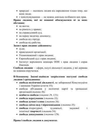 • природні — належать людям від народження тільки тому, що
вони люди;
• є невідчужуваними — не можна довільно позбавити цих прав.
Права людини, які не повинні обмежуватися ні за яких
обставин:
• на життя;
• на рівність у правах;
• на справедливий суд;
• на першу медичну допомогу;
• свобода від тортур;
• свобода від рабства.
Захист прав людини здійснюють:
• суди;
• правозахисні організації;
• Уповноважений з прав людини;
• Європейський суд з прав людини;
• Інститут верховного комісара ООН з прав людини і справ
біженців.
Свободи людини — сфери, галузі діяльності людини, у які держава
не повинна втручатися.
В Основному Законі знайшли закріплення наступні свободи
людини і громадянина:
• свобода політичної діяльності, не забороненої Конституцією
і законами України (стаття 15);
• свобода об'єднання у політичні партії та громадські
організації(стаття 36);
• особиста свобода (статті 29, 121);
• свобода пересування (стаття 33);
• свобода думки і слова (стаття 34);
• свобода світогляду і віросповідання (стаття 35);
• свобода літературної, художньої, наукової і
технічної творчості (стаття 54);
• свобода доказування (стаття 129).
Права і свободи людини в документах
 