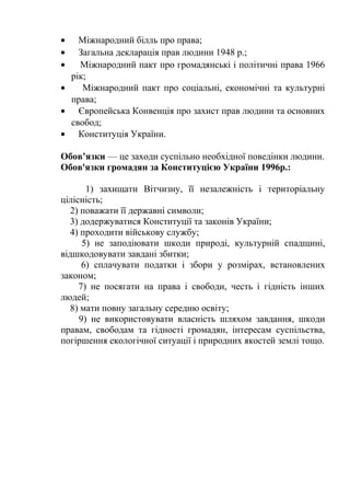 • Міжнародний білль про права;
• Загальна декларація прав людини 1948 р.;
• Міжнародний пакт про громадянські і політичні права 1966
рік;
• Міжнародний пакт про соціальні, економічні та культурні
права;
• Європейська Конвенція про захист прав людини та основних
свобод;
• Конституція України.
Обов’язки — це заходи суспільно необхідної поведінки людини.
Обов'язки громадян за Конституцією України 1996р.:
1) захищати Вітчизну, її незалежність і територіальну
цілісність;
2) поважати її державні символи;
3) додержуватися Конституції та законів України;
4) проходити військову службу;
5) не заподіювати шкоди природі, культурній спадщині,
відшкодовувати завдані збитки;
6) сплачувати податки і збори у розмірах, встановлених
законом;
7) не посягати на права і свободи, честь і гідність інших
людей;
8) мати повну загальну середню освіту;
9) не використовувати власність шляхом завдання, шкоди
правам, свободам та гідності громадян, інтересам суспільства,
погіршення екологічної ситуації і природних якостей землі тощо.
 