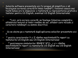  Soluțiile software prezentateaiciîșipropunsăsimplificeșisăîncurajezescriereacorectăînlimbaromână*), folosindceeacemaitoatălumea are la dispoziție: o tastatură cu reprezentareagrafică a tastelorpentru US English, eventual US English International.       *) aici, prinscrierecorectă, se înțelegefolosireacompletă a alfabetului natural al limbiiromâne de azi, alfabet care include șicaractereromâneşti cu semnediacritice Cese obținepe o tastaturădupăaplicareasoluțiilorprezentateaici ? * pozițiacaracterelor Y și Z rămîneneschimbatăînraport cu tastaturile US English sau US English International    * poziționareasimbolurilor !@#$%^&*()-_= și + rămîneneschimbatăînraport cu tastaturile US English sau US English International