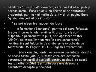 Notă: dacăfolosiți Windows 95, esteposibilsă nu putețiaccesasemnul Euro chiarși cu driver-ul de tastaturăprezentat; pentrumaimultedetaliivizitațipagina Euro Symbol din cadrulacestuisait    * se pot alegetreimoduri de lucru:          o Romanian (Standard), pentrucei care folosescfrecventcaractereleromânești; practic, elesuntdisponibile permanent; în plus, prinapăsareatastei [AltGr], se treceîntr-un mod în care caractereleromâneștisuntînlocuite de simbolurileexacte de petastaturile US English sau US English International            (de exemplu, pentruaccesareaparantezeidrepte, se apasătasta [AltGr] șitasta care are desenateparantezădreaptășiacoladă; pentruacoladă, se apasătasta [AltGr]+[Shift] șitasta care are desenateparantezădreaptășiacoladă)