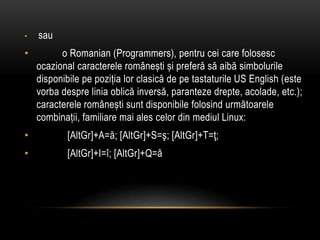 sau          o Romanian (Programmers), pentrucei care folosescocazionalcaractereleromâneștișipreferăsăaibăsimboluriledisponibilepepozițialorclasică de petastaturile US English (estevorbadespreliniaoblicăinversă, parantezedrepte, acolade, etc.); caractereleromâneștisuntdisponibilefolosindurmătoarelecombinații, familiaremai ales celor din mediul Linux:            [AltGr]+A=ă; [AltGr]+S=ş; [AltGr]+T=ţ;            [AltGr]+I=î; [AltGr]+Q=â