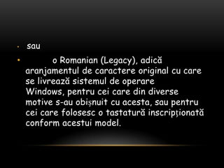 sau          o Romanian (Legacy), adicăaranjamentul de caractere original cu care se livreazăsistemul de operare Windows, pentrucei care din diverse motive s-au obișnuit cu acesta, saupentrucei care folosesc o tastaturăinscripționată conform acestuimodel.