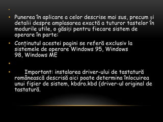  Punereaînaplicare a celordescrisemaisus, precumșidetaliidespreamplasareaexactă a tuturortastelorînmodurile utile, o găsițipentrufiecaresistem de operareîn parte:Conţinutulacesteipagini se referăexclusiv la sistemele de operare Windows 95, Windows 98, Windows ME       Important: instalarea driver-ului de tastaturăromâneascădescrisăaicipoatedeterminaînlocuireaunuifişier de sistem, kbdro.kbd (driver-ul original de tastatură.